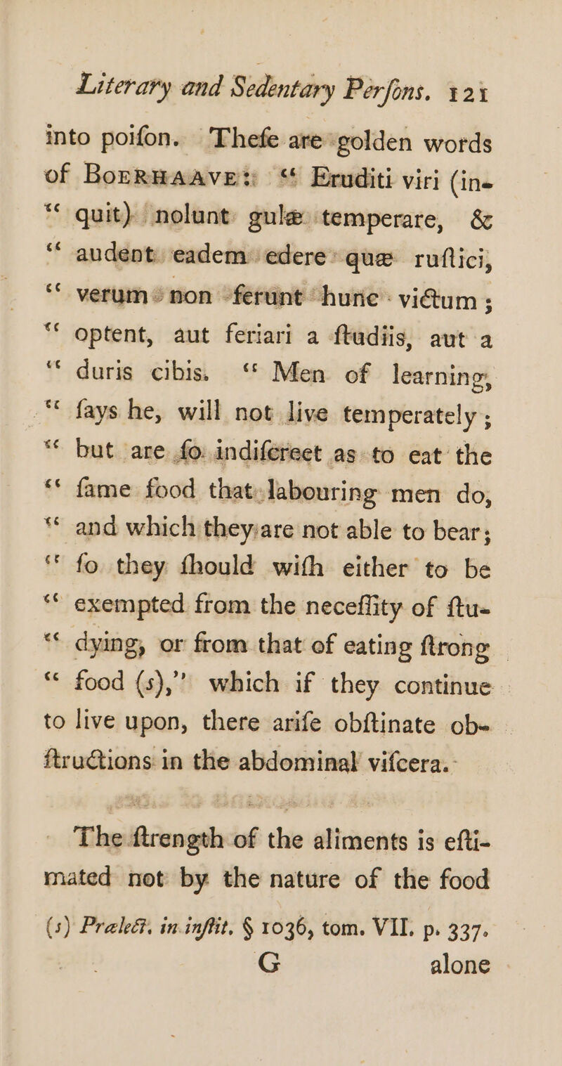 €c Le] € [Ad quit) nolunt gulæ temperare, &amp; audent eadem. edere: que ruftici, verum © non -ferunt ‘hune: vidum ; optent, aut feriari a ftudiis, aut a duris cibiss ‘ Men of learnine, fays he, will not live temperately ; but are fo: indifereet as to eat the fame food that:labouring men do, and which theyare not able to bear; fo they fhould with either to be dying, or from that of eating trong — food (s),”’ which if they continue — G alone