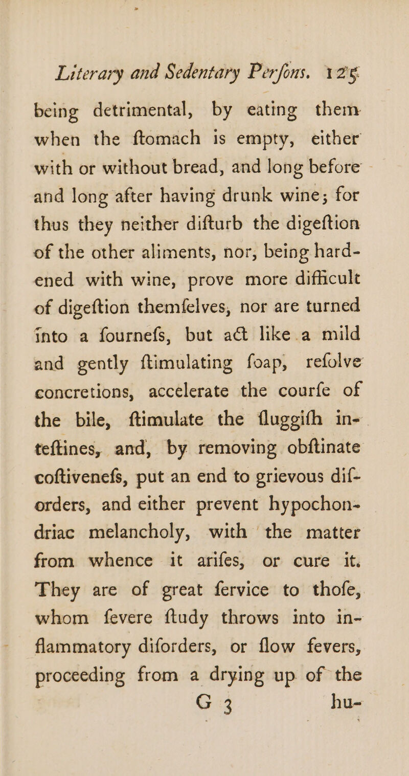 being detrimental, by eating them when the ftomach is empty, either with or without bread, and long before and long after having drunk wine; for thus they neither difturb the digeftion of the other aliments, nor, being hard- ened with wine, prove more difficult of digeftion themfelves, nor are turned into a fournefs, but act like a mild and gently ftimulating foap, refolve concretions, accelerate the courfe of the bile, ftimulate the fluggifh in- teftines, and, by removing obftinate coftivenefs, put an end to grievous dif- orders, and either prevent hypochon- driac melancholy, with the matter from whence it arifes, or cure it. They are of great fervice to thofe, whom fevere ftudy throws into in- flammatory diforders, or flow fevers, proceeding from a drying up of the G +3 hu-