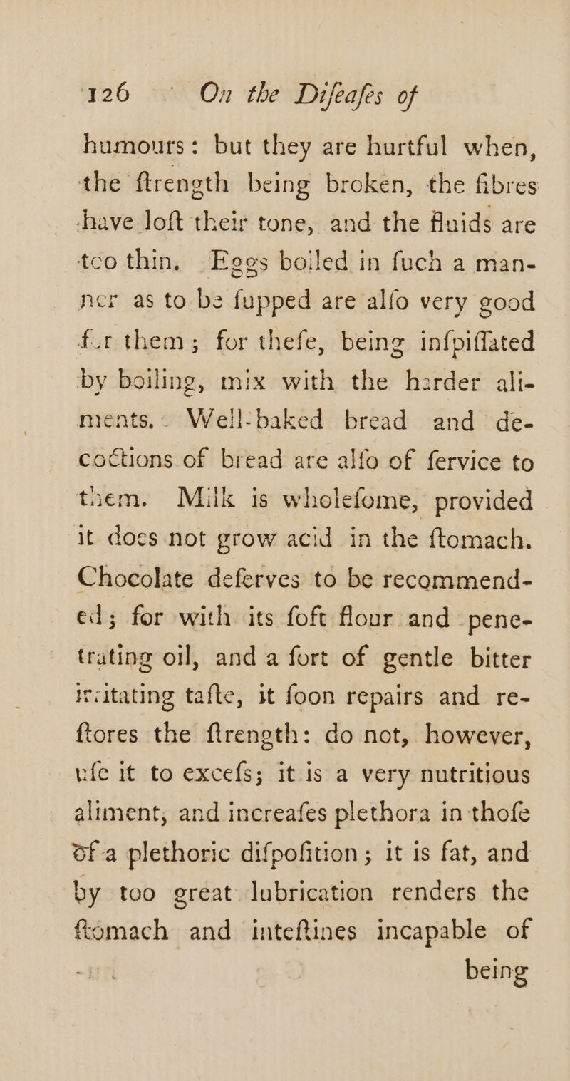 humours : but they are hurtful when, the ftrength being broken, the fibres have loft their tone, and the fluids are tco thin, Eggs boiled in fuch a man- ner as to be {upped are alfo very good fur them; for thefe, being infpiffated by boiling, mix with the harder ali- ments,. Well-baked bread and de- coctions of bread are alfo of fervice to tiem. Milk is wholefome, provided it does not grow acid in the ftomach. Chocolate deferves to be recommend- ed; for with its foft flour and pene- trating oil, and a fort of gentle bitter irvitating tafte, it foon repairs and re- ftores the firength: do not, however, ufe it to excefs; it is a very nutritious aliment, and increafes plethora in thofe ofa plethoric difpofition ; it is fat, and by too great lubrication renders the fiomach and inteftines incapable of