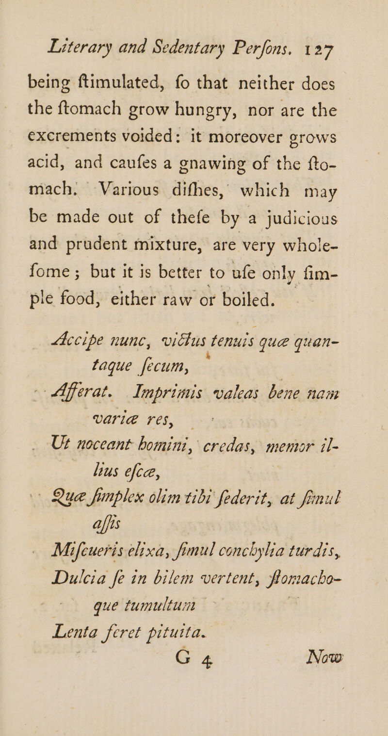 being ftimulated, fo that neither does the ftomach grow hungry, nor are the excrements voided: it moreover grows acid, and caufes a gnawing of the fto- mach. Various difhes, which may be made out of thefe by a judicious and prudent mixture, are very whole- fome ; but it is better to ufe only fim- ple food, either raw or boiled. Accipe nunc, vicus tenuis que quan- taque fecum, Aferat. Imprimis valeas bene nam VATIE res, — Ut noceant bomini, credas, mentor il- bus efca, Que fimplex olim tibi federit, at finul affis Mifcueris elixa, fimul conchylia turdis, Dulcia fe in bilem vertent, Homacho- que tumultuin Lenta feret pituita. G4 Now