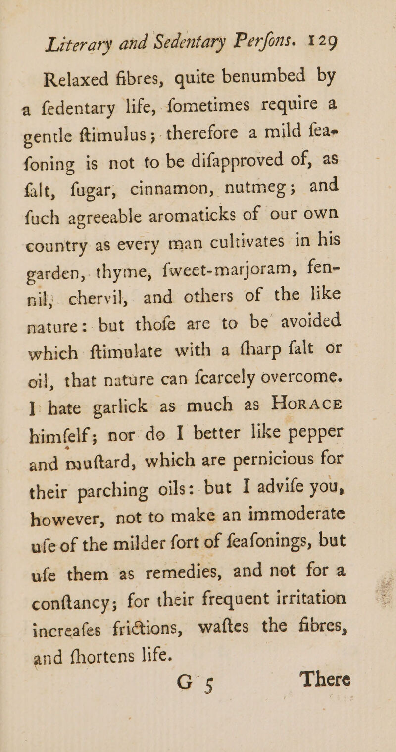 Relaxed fibres, quite benumbed by a fedentary life, fometimes require a gentle ftimulus ;. therefore a mild feas foning is not to be difapproved of, as falt, fugar, cinnamon, nutmeg ; and fuch agreeable aromaticks of our own country as every man cultivates in his garden, thyme, fweet- -marjoram, fen- nil: chervil, and others of the like nature: but thofe are to be avoided which ftimulate with a fharp falt or oil, that nature can fcarcely overcome. I: hate garlick as much as Horace himfelf; nor do I better like pepper and muftard, which are pernicious for their parching oils: but I advife you, however, not to make an immoderate ufe of the milder fort of feafonings, but ufe them as remedies, and not for a conftancy; for their frequent irritation increafes friétions, waftes the fibres, and fhortens life. G5 There