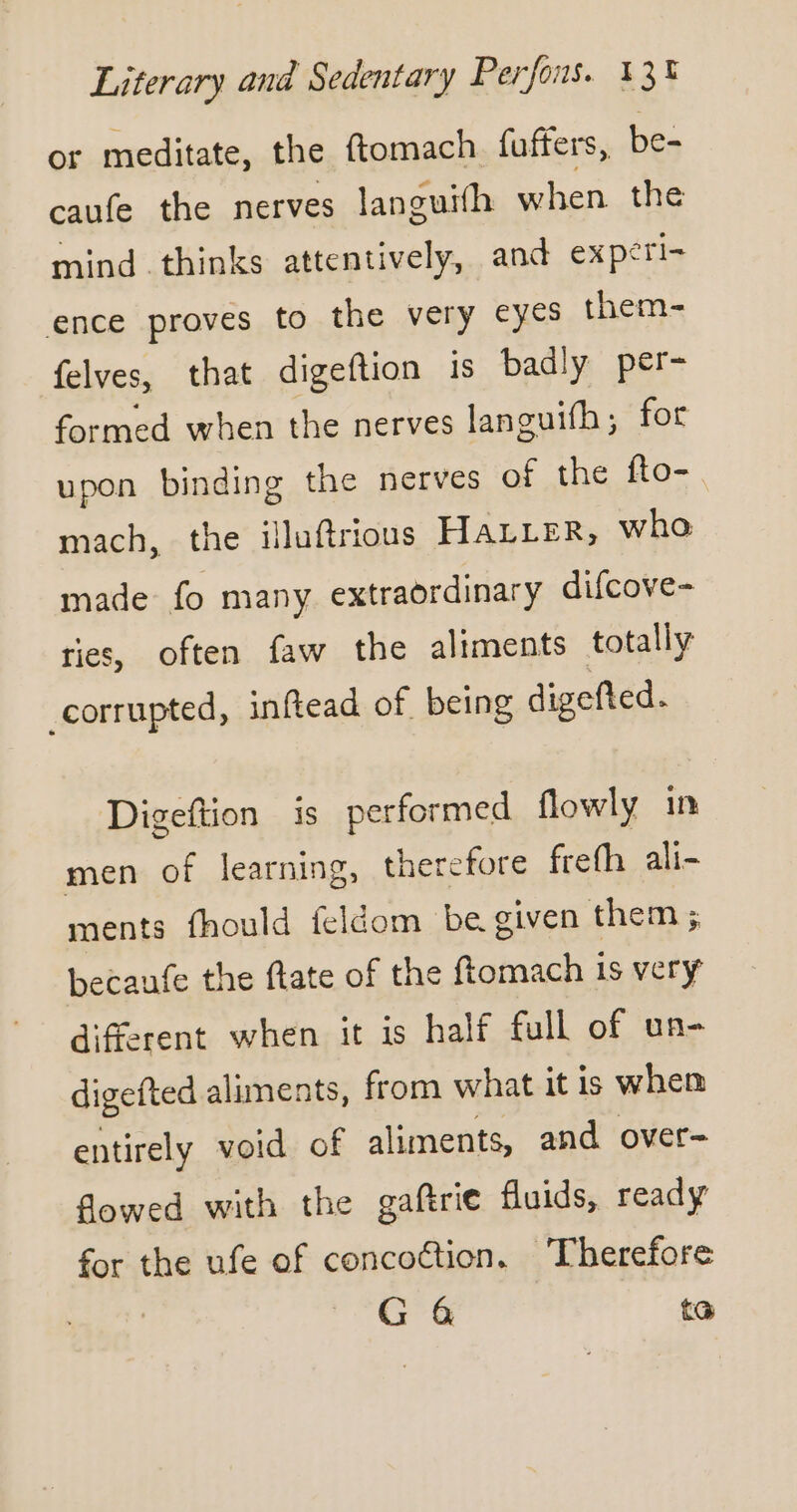 or meditate, the ftomach fuffers, be- caufe the nerves languifh when the mind thinks attentively, and expéri= ence proves to the very eyes them- felves, that digeftion is badly per- formed when the nerves languifh; for upon binding the nerves of the fto- mach, the illuftrious HALLER, who made fo many extraordinary difcove- ries, often faw the aliments totally corrupted, inftead of being digefted. Digeftion is performed flowly in men of learning, therefore freth ali- ments fhould feldom be given them ; becaufe the ftate of the ftomach is very different when it is half full of un- digefted aliments, from what it is whem entirely void of aliments, and over- flowed with the gaftrie fluids, ready for the ufe of concoction. Therefore G 4 ta