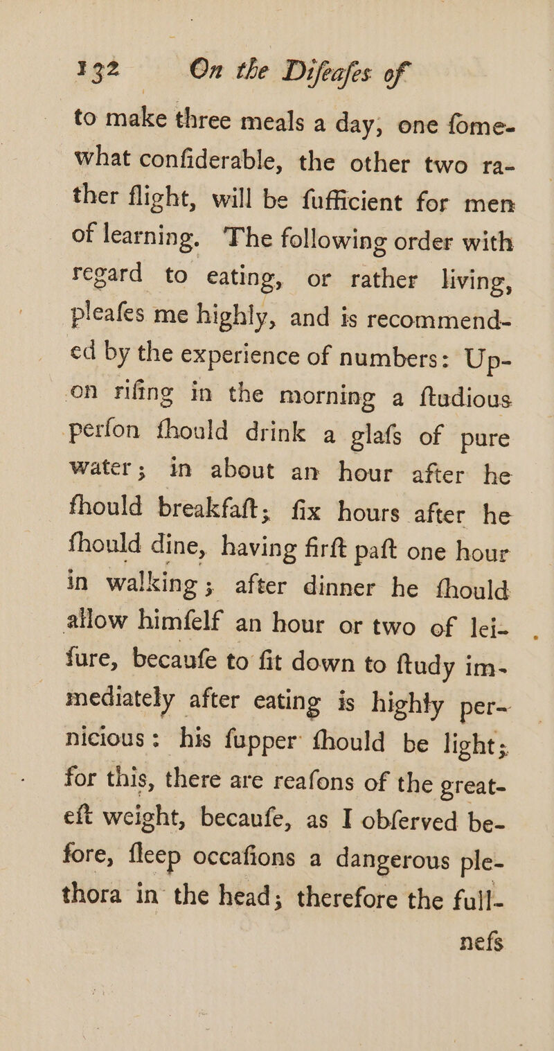 to make three meals a day, one fome- what confiderable, the other two ra- ther flight, will be fufficient for men of learning. The following order with regard to eating, or rather living, pleafes me highly, and is recommend- ed by the experience of numbers: Up- on rifing in the morning a ftudious Perfon fhould drink a glafs of pure water; in about an hour after he fhould breakfaft ; fix hours after he fhould dine, having firft paft one hour in walking ; after dinner he fhould fure, becaufe to fit down to ftudy im- à mediately after eating is highty per~ nicious : his fupper fhould be light; for this, there are reafons of the great- eft weight, becaufe, as I obferved be- fore, fleep occafions a dangerous ple- thora in the head; therefore the full- nefs