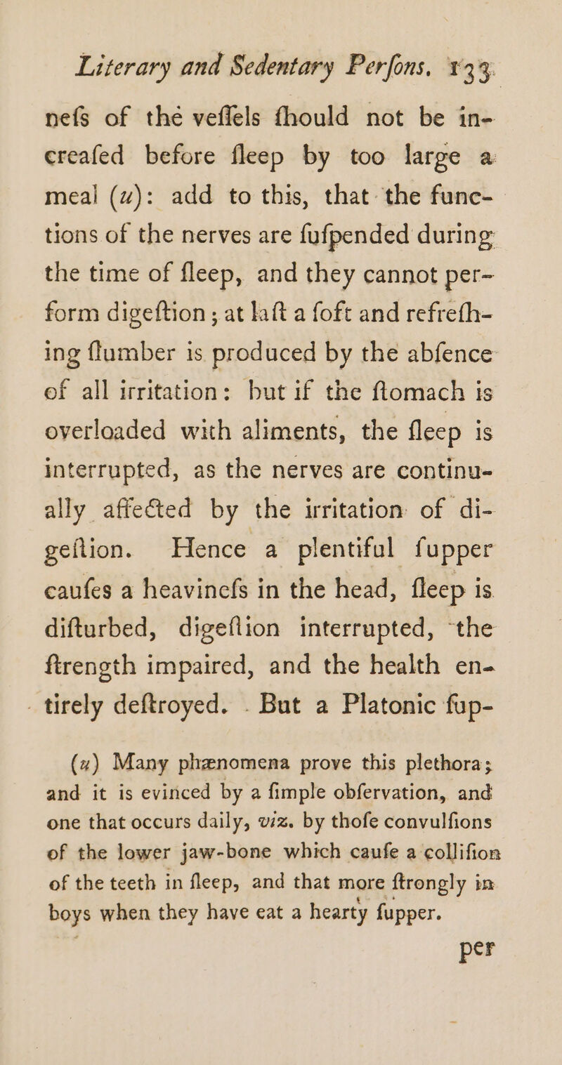 nefs of thé veflels fhould not be in- creafed before fleep by too large a meal (4): add to this, that the func- tions of the nerves are fufpended during the time of fleep, and they cannot per- form digeftion ; at laft a foft and refrefh- ing flumber is produced by the abfence of all irritation: but if the flomach is overloaded with aliments, the fleep 1s interrupted, as the nerves are continu- ally affected by the irritation of di- geftion. Hence a plentiful fupper caufes a heavinefs in the head, fleep is difturbed, digefiion interrupted, ‘the firength impaired, and the health en- _tirely deftroyed. . But a Platonic fup- (~) Many phænomena prove this plethora; and it is evinced by a fimple obfervation, and one that occurs daily, wz. by thofe convulfions of the lower jaw-bone which caufe a collifion of the teeth in fleep, and that more ftrongly i in boys when they have eat a hearty fupper. per