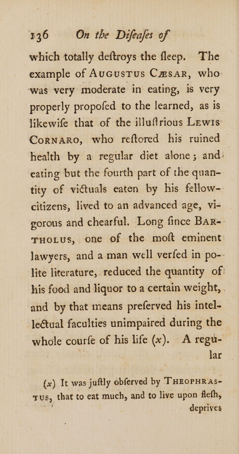 which totally deftroys the fleep. The example of AucusTus Cmsar, who: was very moderate in eating, is very properly propofed to the learned, as is likewife that of the illufirious Lewis: CorRNARO, who reftored his ruined health by a regular diet alone ; and: eating but the fourth part of the quan- tity of victuals eaten by his fellow- citizens, lived to an advanced age, vi- gorous and chearful. Long fince BaR-- TuoLus, one of the moft eminent: lawyers, and a man well verfed in po-- lite literature, reduced the quantity of: his food and liquor to a certain weight, . and by that means preferved his intel- leétual faculties unimpaired during the whole courfe of his life (x). A regu- | kK : | lar (x) It was juftly obferved by THEOPHRAS- TUS, that to eat much, and to live upon flefh, deprives