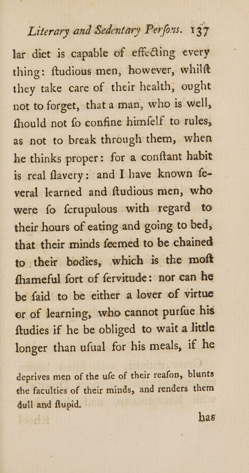 lar diet is capable of effecting every thing: ftudious men, however, whilft they take care of their health, ought not to forget, that a man, who is well, fhould not fo confine himfelf to rules, as not to break through them, when he thinks proper: for a conftant habit is real flavery: and I have known fe- veral learned and ftudious men, who were fo fcrupulous with regard to their hours of eating and going to bed, that their minds feemed to be chained to their bodies, which is the moft fhameful fort of fervitude: nor can he be faid to be either a lover of virtue er of learning, who cannot purfue his ftudies if he be obliged to wait a little longer than ufual for his meals, if he deprives men of the ufe of their reafon, blunts: the faculties of their minds, and renders them dull and ftupid. has