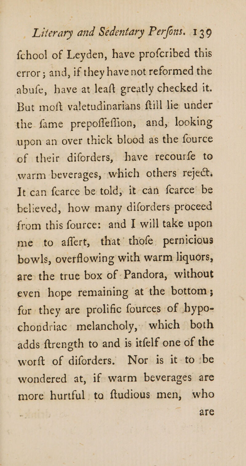 fchool of Leyden, have profcribed this error; and, if they have not reformed the abufe, have at leaft greatly checked it. But moft valetudinarians ftill lie under the fame prepoffleffion, and, looking upon an over thick blood as the fource ‘of their diforders, have recourfe to warm beverages, which others reject, It can fearce be told; it can fcarce be believed, how many diforders proceed from this fource: and I will take upon me to aflert, that thofe pernicious bowls, overflowing with warm liquors, are the true box of Pandora, without even hope remaining at the bottom; for they are prolific fources of hypo- chondriac melancholy, which both adds ftrength to and is itfelf one of the worft of diforders. Nor is it to :be wondered at, if warm beverages are more hurtful ta ftudious men, who are