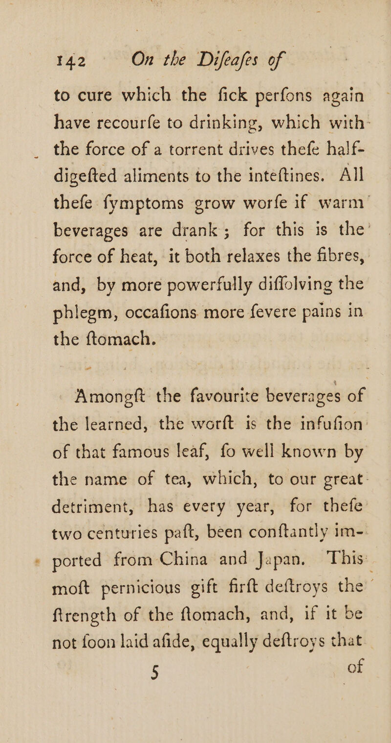 to cure which the fick perfons again have recourfe to drinking, which with. _ the force of a torrent drives thefe half- digefted aliments to the inteftines. All thefe fymptoms grow worfe if warm beverages are drank; for this is the’ force of heat, it both relaxes the fibres, and, by more powerfully diffolving the phlegm, occafions more fevere pains in the ftomach. Amongft the favourite beverages of the learned, the worft is the infufion: of that famous leaf, fo well known by the name of tea, which, to our great: detriment, has every year, for thefe two centuries paft, been conftantly im- + ported from China and Japan. This moft pernicious gift firft deftroys the ftrength of the flomach, and, if it be not foon laid afide, equally deftroys that 5 of