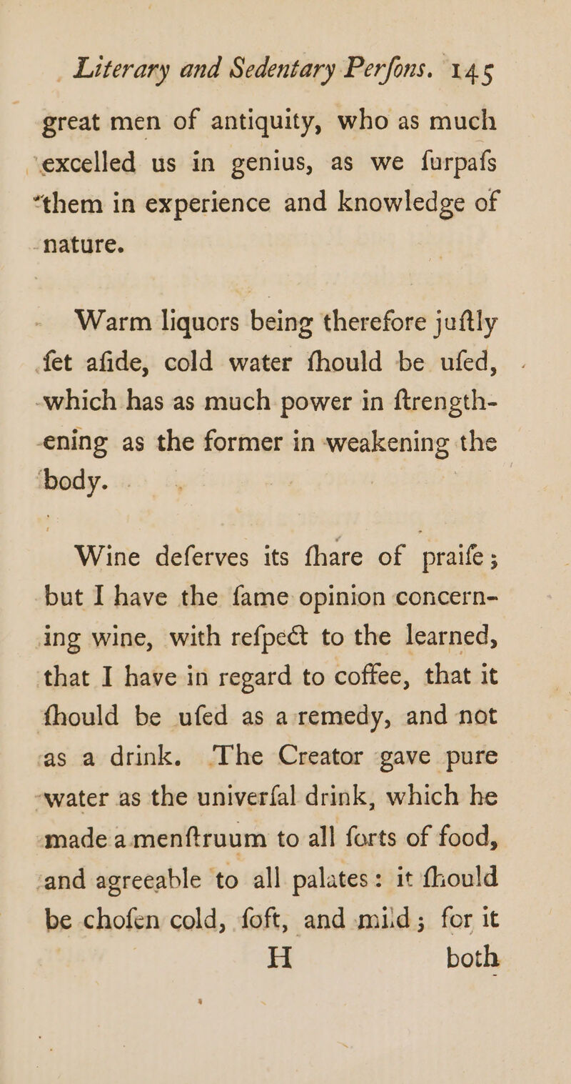 | great men of antiquity, who as much “excelled us in genius, as we furpafs ‘them in experience and knowledge of nature. Warm liquors being therefore juftly fet afide, cold water fhould be ufed, . -which has as much power in ftrength- ening as the former in weakening the ‘body. | Wine deferves its fhare of praife; but I have the fame opinion concern- ing wine, with refpect to the learned, that I have in regard to coffee, that it fhould be ufed as a remedy, and not as a drink. The Creator gave pure -water as the univerfal drink, which he made a menftruum to all forts of food, ‘and agreeable to all palates : it fhould be chofen cold, foft, and mid; for it H both