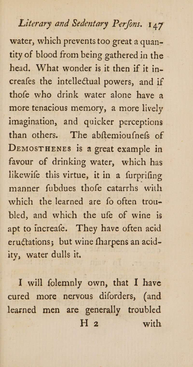 water, which prevents too great a quan- tity of blood from being gathered in the . head. What wonder is it then if it in- creafes the intellectual powers, and if thofe who drink water alone have a more tenacious memory, a more lively imagination, and quicker perceptions than others. The abftemioufnefs of DEMOSTHENES is a great example in favour of drinking water, which has likewife this virtue, it in a furprifing manner fubdues thofe catarrhs with which the learned are fo often trou- bled, and which the ufe of wine is apt to increafe. They have often acid eruétations; but wine fharpens an acid- ity, water dulls it. I will folemnly own, that I have cured more nervous diforders, (and learned men are generally troubled H 2 with