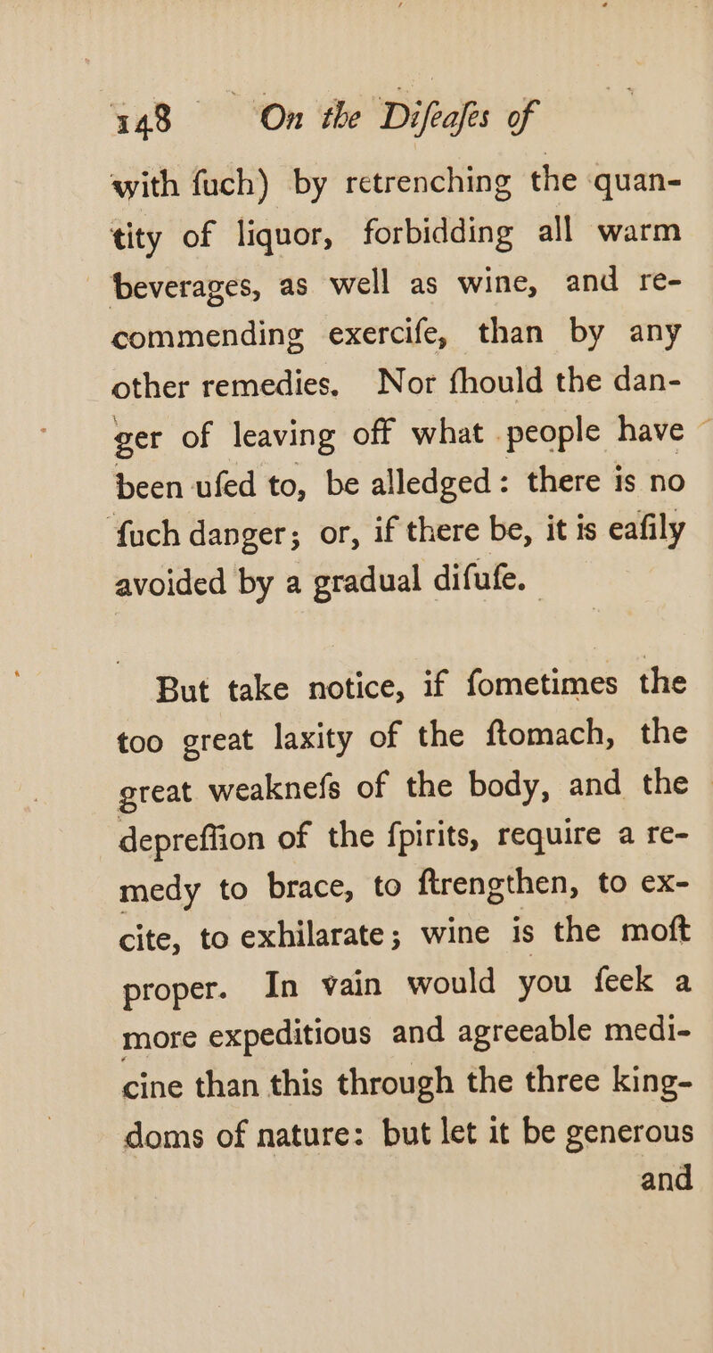 with fuch) by retrenching the quan- tity of liquor, forbidding all warm beverages, as well as wine, and re- commending exercife, than by any other remedies. Nor fhould the dan- ger of leaving off what people have ~ been ufed to, be alledged: there is no fuch danger; or, if there be, it is eafily avoided by a gradual difufe. But take notice, if fometimes the too great laxity of the ftomach, the great weaknefs of the body, and the — depreffion of the fpirits, require a re- medy to brace, to ftrengthen, to ex- cite, to exhilarate; wine is the moft proper. In vain would you feek a more expeditious and agreeable medi- cine than this through the three king- doms of nature: but let it be generous and