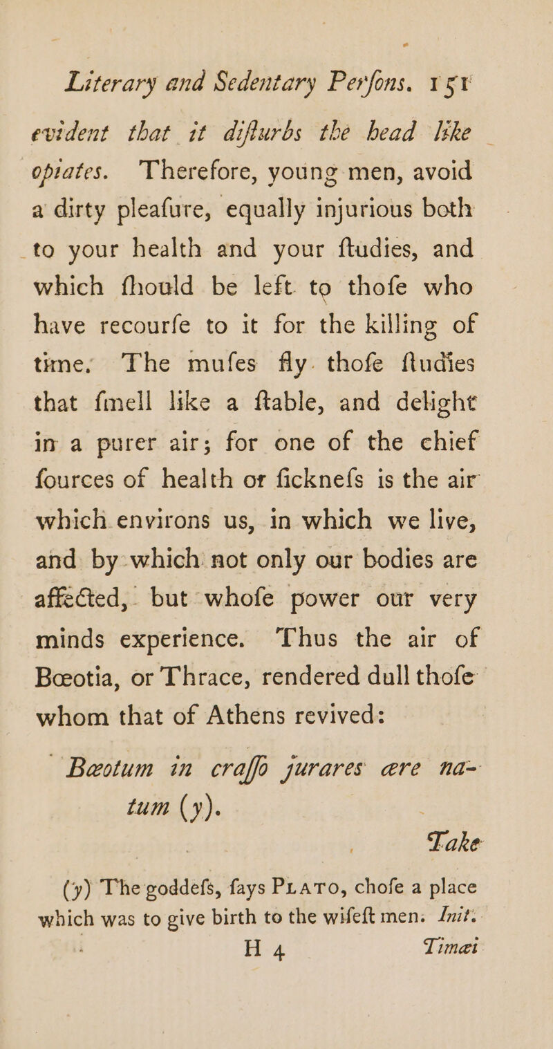 evident that it diflurbs the head like opiates. Therefore, young men, avoid a dirty pleafure, equally injurious both to your health and your ftudies, and which fhould be left to thofe who have recourfe to it for the killing of time. The mufes fly. thofe fludies that fmell like a ftable, and delight in a purer air; for one of the chief fources of health or ficknefs is the air which environs us, in which we live, and by which not only our bodies are affected, but whofe power our very minds experience. Thus the air of Beeotia, or Thrace, rendered dull thofe whom that of Athens revived: ~ Baeotum in craffo jurares are na- tum (y). | | Take (y) The goddefs, fays PLATO, chofe a place which was to give birth to the wifeft men. Lnite. | H 4 Timæi