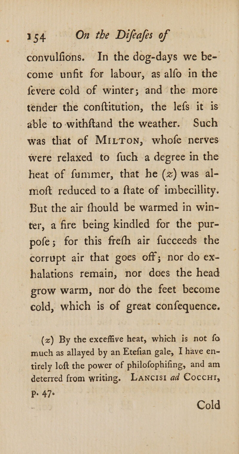 convulfions. In the dog-days we be- come unfit for labour, as alfo in the fevere cold of winter; and the more tender the conftitution, the lefs it is able to -withftand the weather. Such was that of MizTon, whofe nerves were relaxed to fuch a degree in the heat of fummer, that he (+) was al- moft reduced to a ftate of imbecillity. But the air fhould be warmed in win- ter, a fire being kindled for the pur- pofe; for this frefh air fucceeds the corrupt air that goes off; nor do ex- halations remain, nor does the head grow warm, nor do the feet become cold, which is of great confequence. (z) By the exeeffive heat, which is not fo much as allayed by an Etefian gale, I have en- tirely loft the power of philofophifing, and am deterred from writing. Lancist ad Coccut, Pers | Cold
