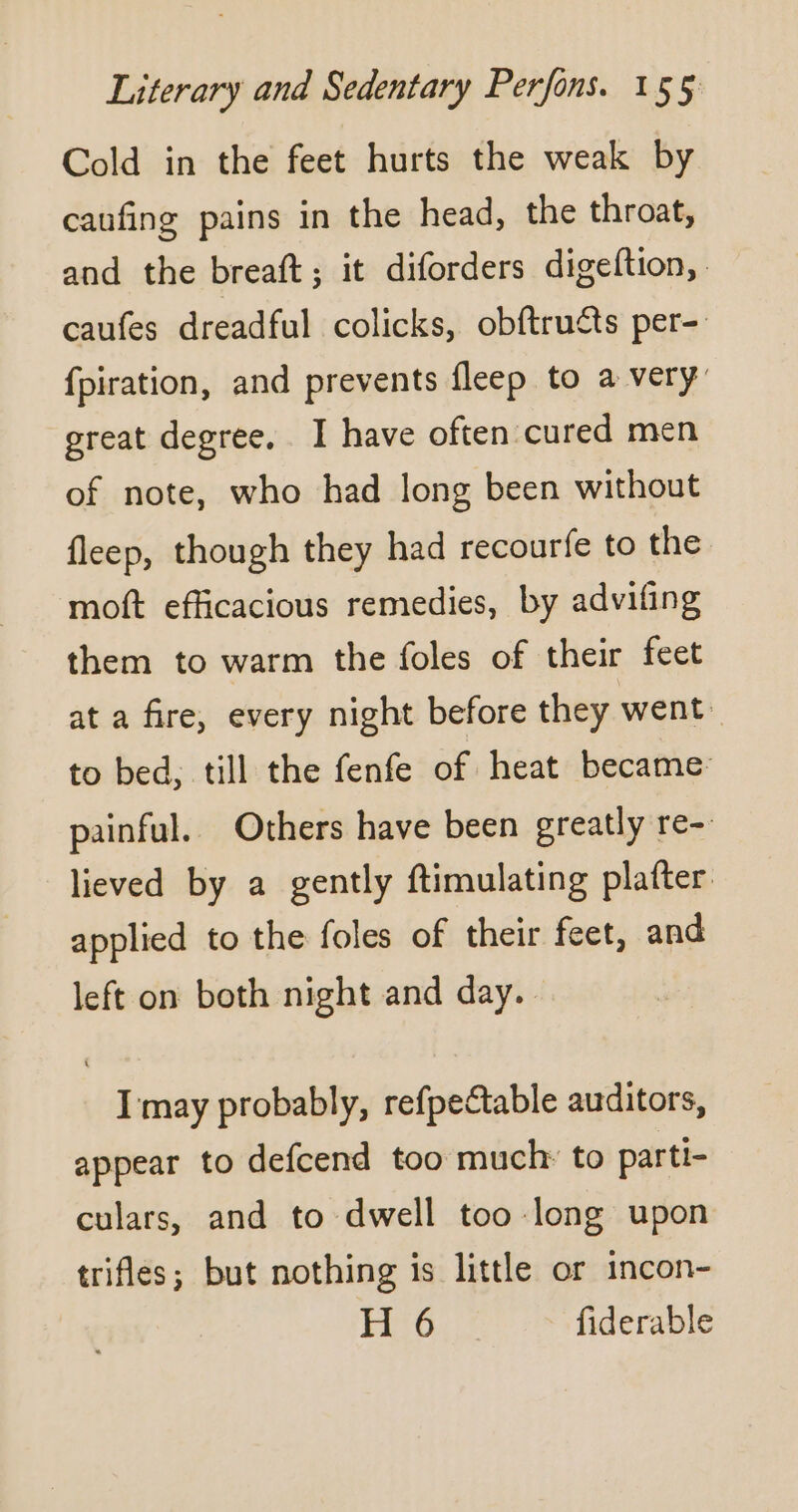 Cold in the feet hurts the weak by caufing pains in the head, the throat, and the breaft ; it diforders digeftion, caufes dreadful colicks, obftructs per- fpiration, and prevents fleep to a very: great degree. I have often cured men of note, who had long been without fleep, though they had recourfe to the moft efficacious remedies, by advifing them to warm the foles of their feet at a fire, every night before they went. to bed, till the fenfe of heat became painful. Others have been greatly re- lieved by a gently ftimulating plafter applied to the foles of their feet, and left on both night and day. I may probably, refpectable auditors, appear to defcend too much to parti- culars, and to dwell too long upon trifles; but nothing is little or incon- H 6 fiderable