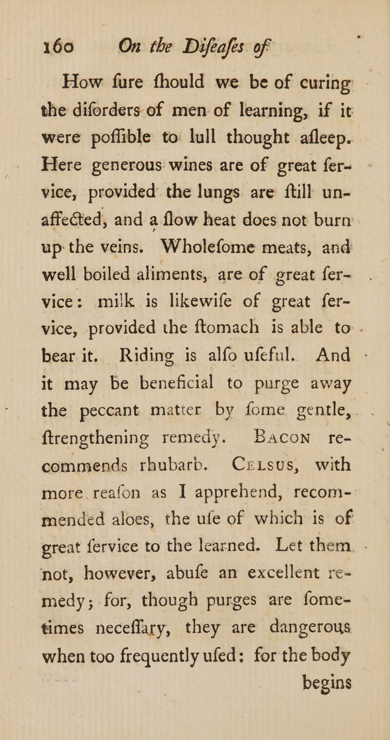 How fure fhould we be of curing - the diforders-of men of learning, if it were poffible to lull thought afleep. Here generous wines are of great fer- vice, provided the lungs are {till un- | affected, and a flow heat does not burn up the veins. Wholefome meats, and well boiled aliments, are of great fer- vice: milk is likewife of great fer- vice, provided the ftomach is able to . bear it. Riding is alfo ufeful. And : it may be beneficial to purge away the peccant matter by fome gentle, ftrengthening remedy. Bacon re- commends rhubarb. Crxsus, with more realon as I apprehend, recom- mended aloes, the ufe of which is of great fervice to the learned. Let them. not, however, abufe an excellent re- medy; for, though purges are fome- times neceflary, they are dangerous ai too frequently ufed: for the body begins