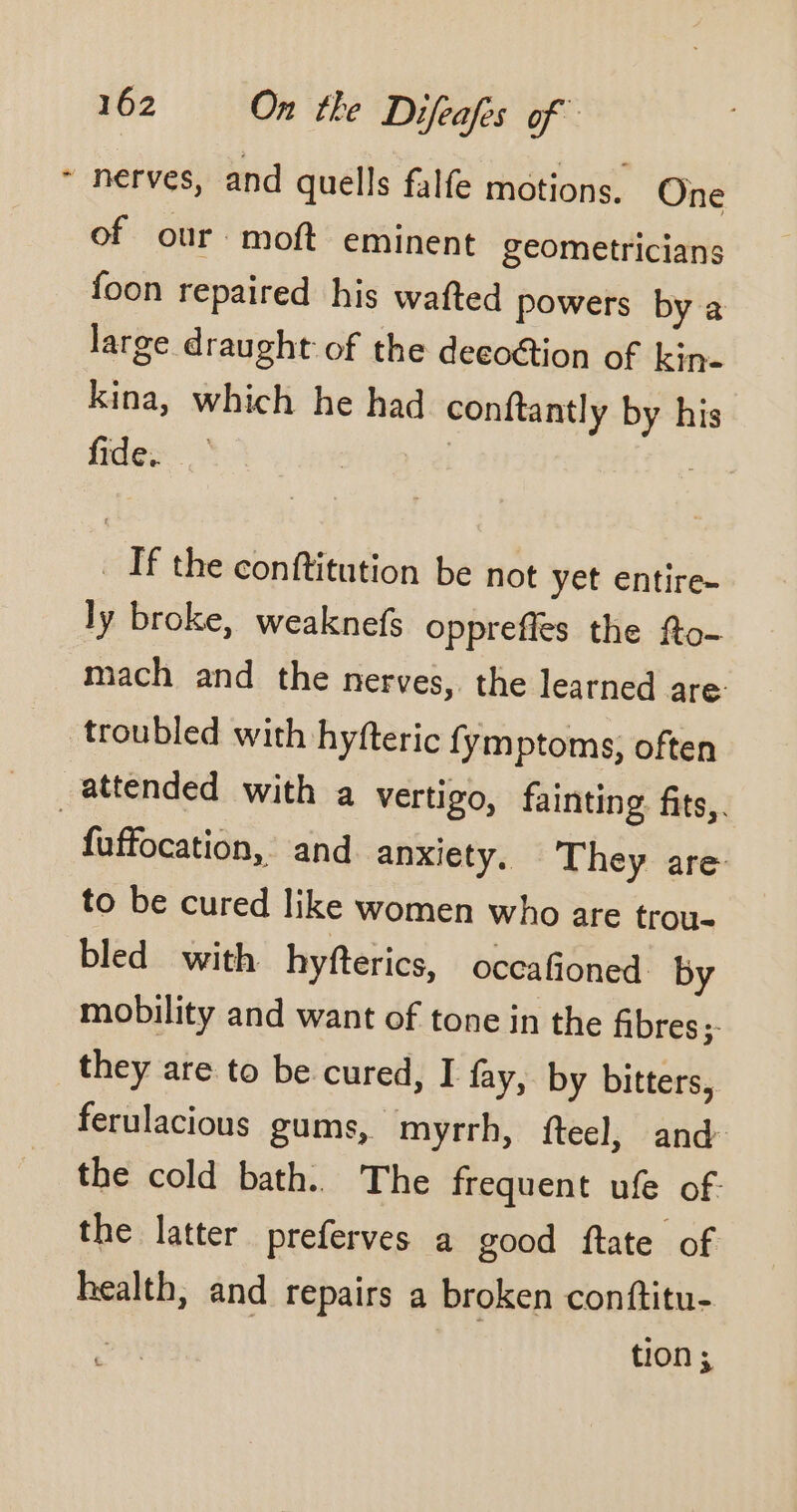 + nerves, and quells falfe motions. One of our moft eminent geometricians foon repaired his wafted powers by a large draught of the decoction of kin- kina, which he had conftantly by his fides : | | _ If the conftitution be not yet entire- ly broke, weaknefs opprefles the fto- mach and the nerves, the learned are troubled with hyfteric fymptoms, often _attended with a vertigo, fainting fits,. fuffocation, and anxiety. They are to be cured like women who are trou- bled with hyfterics, occafioned by mobility and want of tone in the fibres; they are to be cured, I fay, by bitters, ferulacious gums, myrrh, fteel, and the cold bath. The frequent ufe of. the latter preferves a good ftate of health, and repairs a broken conftitu- ti0n ;