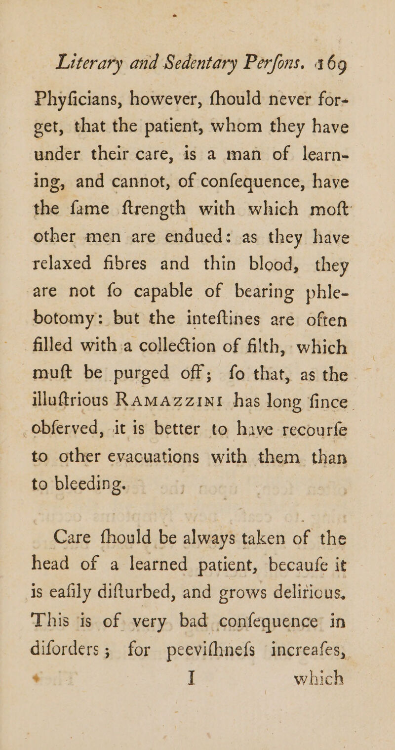 Phyficians, however, fhould never for- get, that the patient, whom they have under their care, is a man of learn- ing, and cannot, of confequence, have the fame ftrength with which moft other men are endued: as they have relaxed fibres and thin blood, they are not fo capable of bearing phle- botomy: but the inteftines are often filled with a collection of filth, which muft be purged off; fo that, as the illuftrious RAMAZz1N1 has long fince obferved, it is better to have recourfe to other evacuations with them than to bleeding. Care fhould be always taken of the head of a learned patient, becaufe it is eafily difturbed, and grows delirious, This is of very bad confequence in diforders; for peevifhnefs increafes,