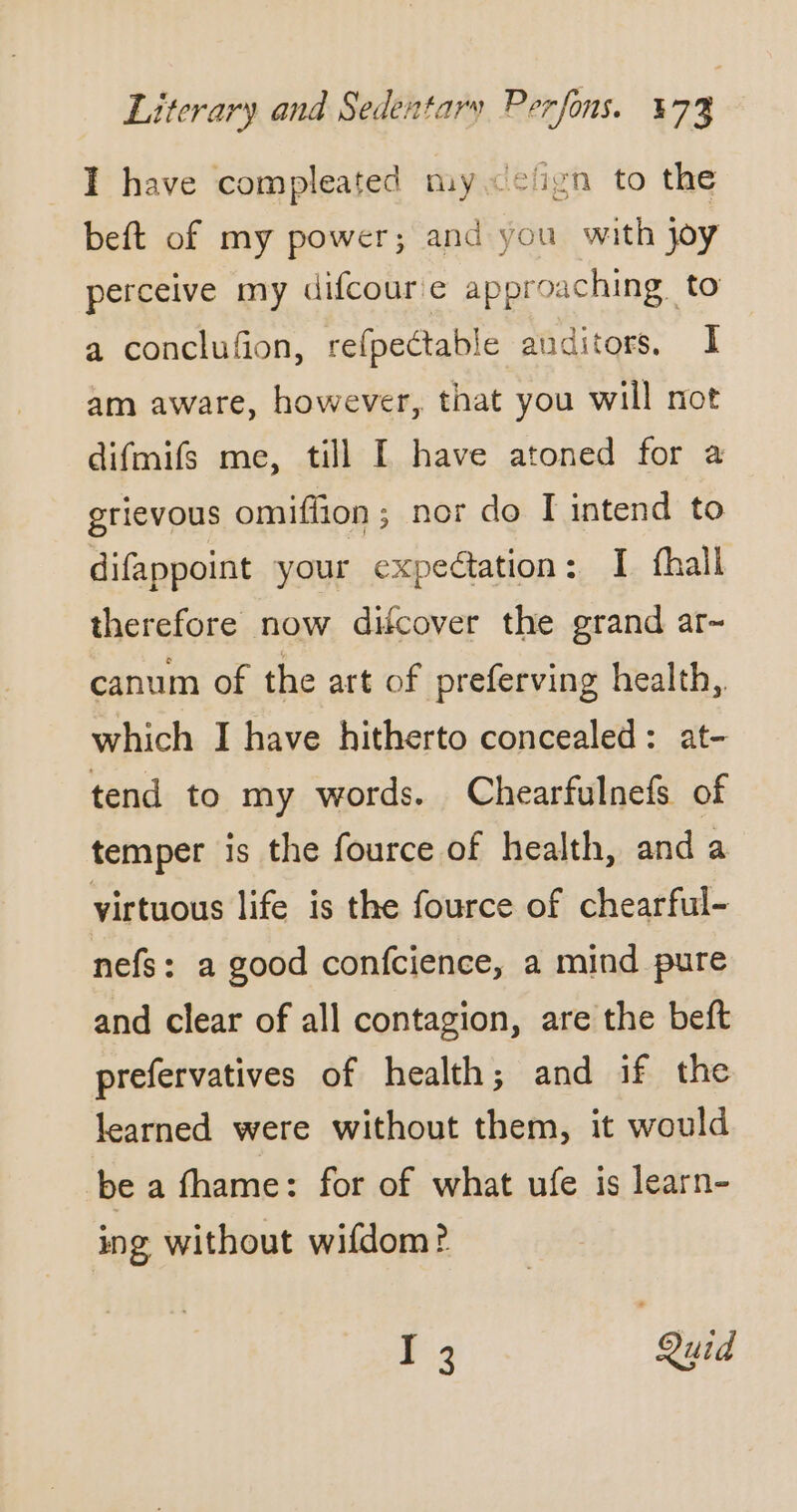 I have compleated my &lt;clign to the beft of my power; and you with joy perceive my difcoure approaching. to a conclufion, refpectable auditors, I am aware, however, that you will not difmifs me, till I have atoned for a grievous omifiion ; nor do I intend to difappoint your expedtation: I fhall therefore now difcover the grand ar- canum of the art of preferving health, which I have hitherto concealed: at- tend to my words. Chearfulnefs of temper is the fource of health, and a yirtuous life is the fource of chearful- nefs: a good confcience, a mind pure and clear of all contagion, are the beft prefervatives of health; and if the learned were without them, it would be a fhame: for of what ufe is learn- ing without wifdom? F2 Quid