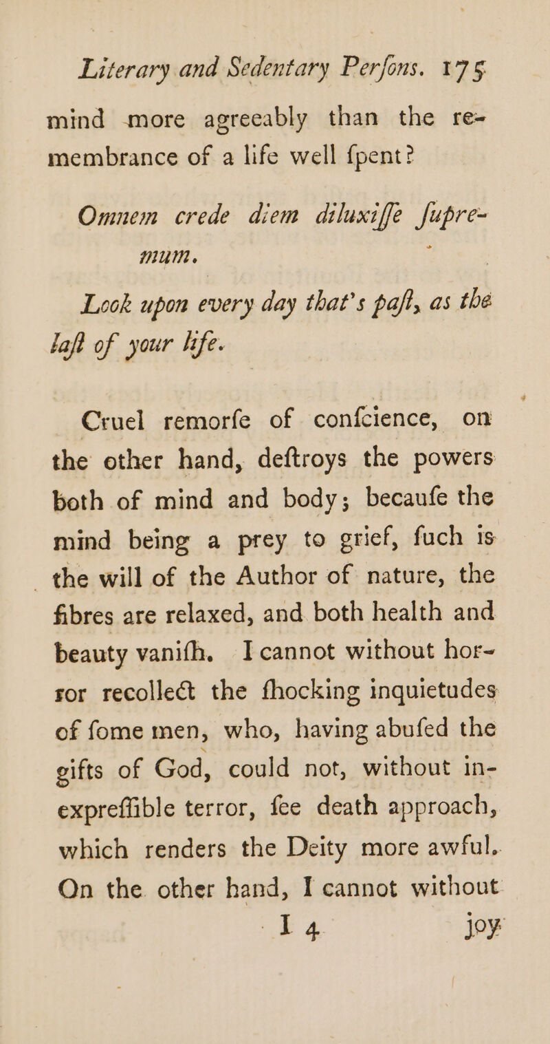 mind more agreeably than the re- membrance of a life well fpent? Omnem crede diem diluxiffe fupre- Mum. Look upon every day that’s paf, as the laft of your life. Cruel remorfe of confcience, on the other hand, deftroys the powers both of mind and body; becaufe the mind being a prey to grief, fuch is the will of the Author of nature, the fibres are relaxed, and both health and beauty vanifh. Icannot without hor- ror recollect the fhocking inquietudes of fome men, who, having abufed the gifts of God, could not, without in- expreflible terror, fee death approach, which renders the Deity more awful. On the other hand, I cannot without La joy