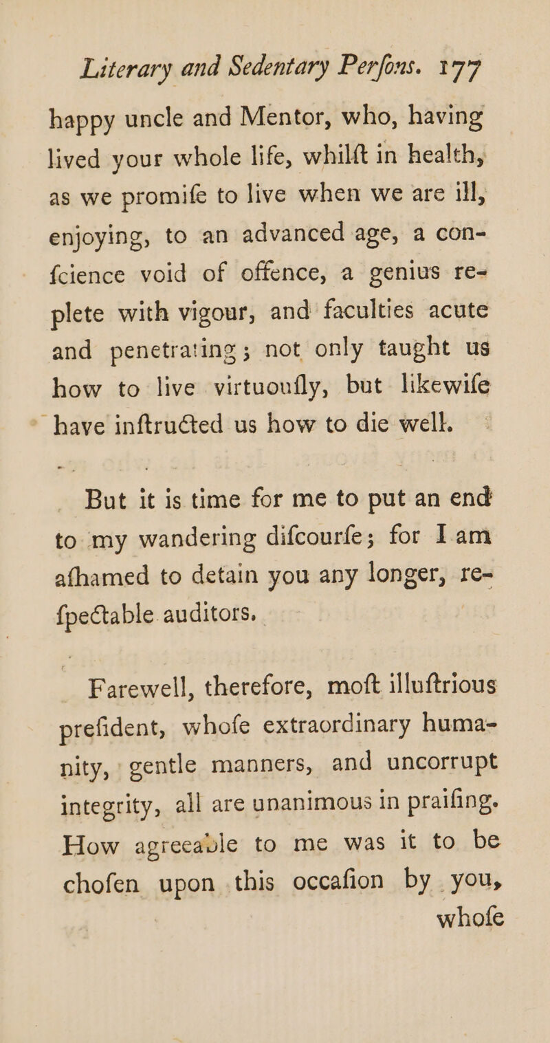 happy uncle and Mentor, who, having lived your whole life, whilft in health, as we promife to live when we are ill, enjoying, to an advanced age, a con- fcience void of offence, a genius re- plete with vigour, and faculties acute and penetrating; not only tanght us how to live virtuoufly, but likewife have inftruéted us how to die well, But it is time for me to put an end to my wandering difcourfe; for Iam afhamed to detain you any longer, re- fpectable auditors. Farewell, therefore, moft illuftrious prefident, whofe extraordinary huma- nity, gentle manners, and uncorrupt integrity, all are unanimous in praifing. How agreeable to me was it to be chofen upon this occafion by you, whofe