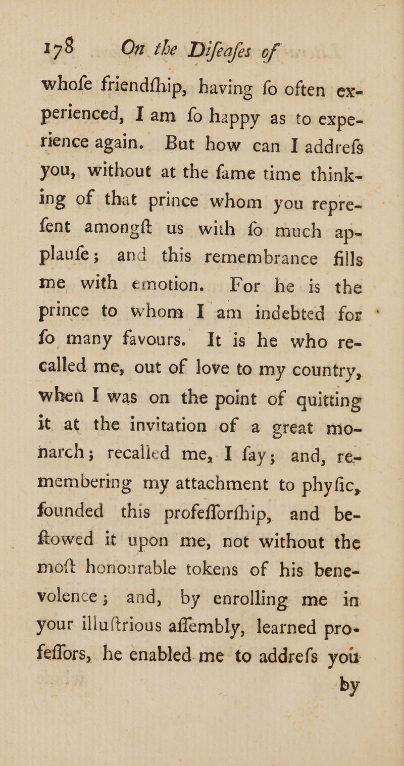 who friendfhip, having fo often ex- perienced, I am fo happy as to expe- rience again. But how can I addrefg you, without at the fame time think- ing of that prince whom you repre- fent amongft us with f much ap- plaufe; and this remembrance fills me with emotion. For he is the prince to whom I am indebted for * fo many favours. It is he who re- called me, out of love to my country, when I was on the point of quitting it at the invitation of a great mo- narch; recalled me, I fay; and, ré- membering my attachment to phyfic, founded this profefforfhip, and be- ftowed it upon me, not without the moft honourable tokens of his bene- volence; and, by enrolling me in your illuftrious affembly, learned pro- feflors, he enabled-me to addrefs you by