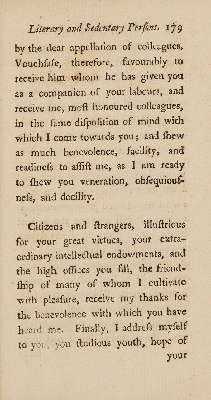 by the dear appellation of colleagues. Vouchfafe, therefore, favourably to receive him whom he has given you as a companion of your labours, and receive me, moft honoured colleagues, in the fame difpofition of mind with which I come towards you; and fhew as much benevolence,’ facility, and readinefs to affift me, as I am ready to fhew you veneration, obfequiouf- nefs, and docility. Citizens and ftrangers, illuftrious for your great virtues, your extra- ordinary intelleétual endowments, and the high offices you fill, the friends ‘fhip of many of whom I cultivate with pleafure, receive my thanks for the benevolence with which you have heard me. Finally, I addrefs myfelf to you, you ftudious youth, hope of your