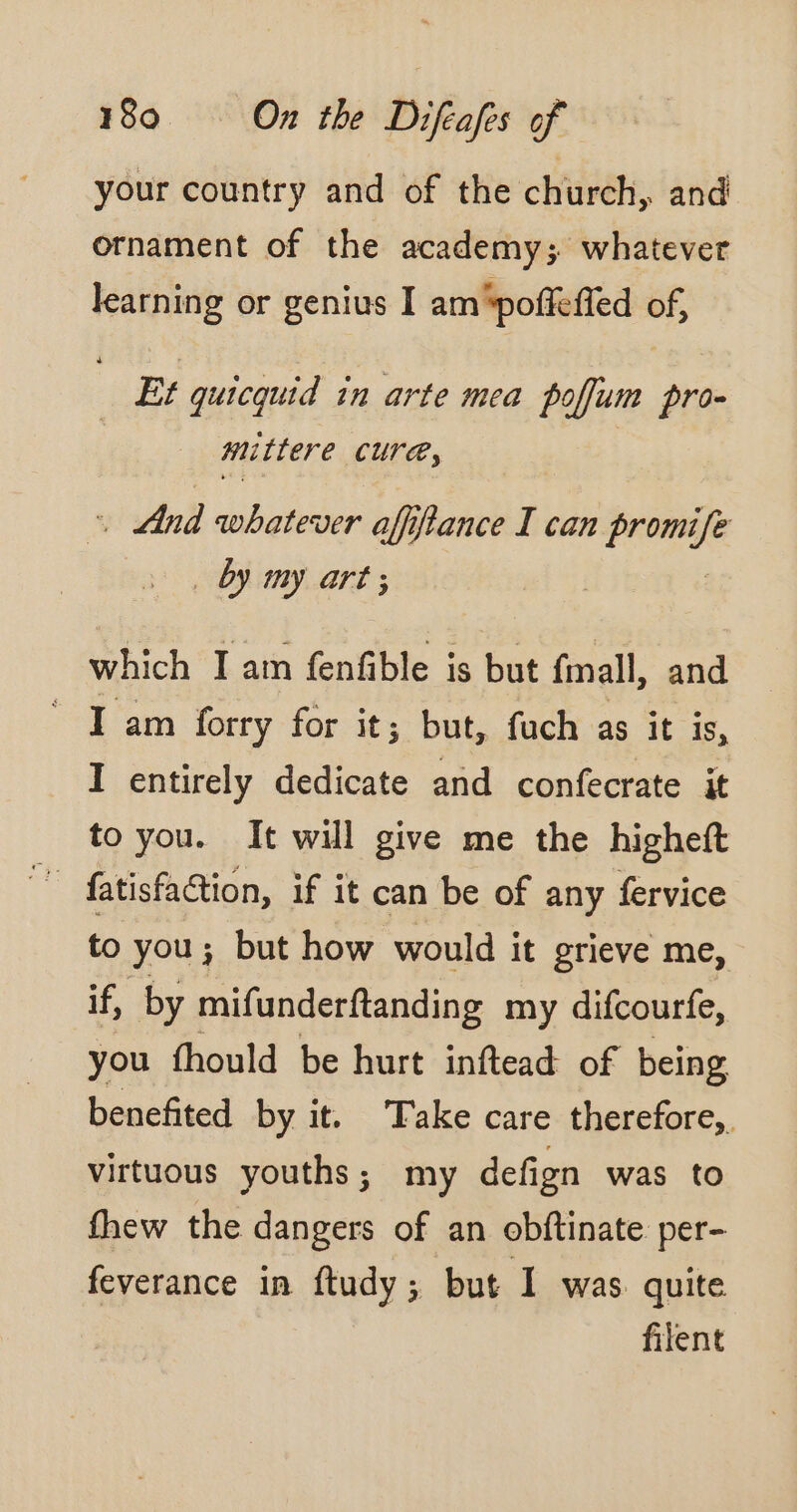 your country and of the church, and ornament of the academy; whatever learning or genius I am‘poffeffed of, Et quicquid in arte mea poflum pro- mittere Cure, . And whatever affiflance I can Perse by my art; which I am fenfible is but fmall, and Jam forry for it; but, fuch as it is, I entirely dedicate and confecrate it to you. It will give me the higheft to you; but how would it grieve me, if, by mifunderftanding my difcourfe, you fhould be hurt inftead of being benefited by it. Take care therefore, virtuous youths; my defign was to fhew the dangers of an obftinate per- feverance in ftudy; but 1 was. quite filent