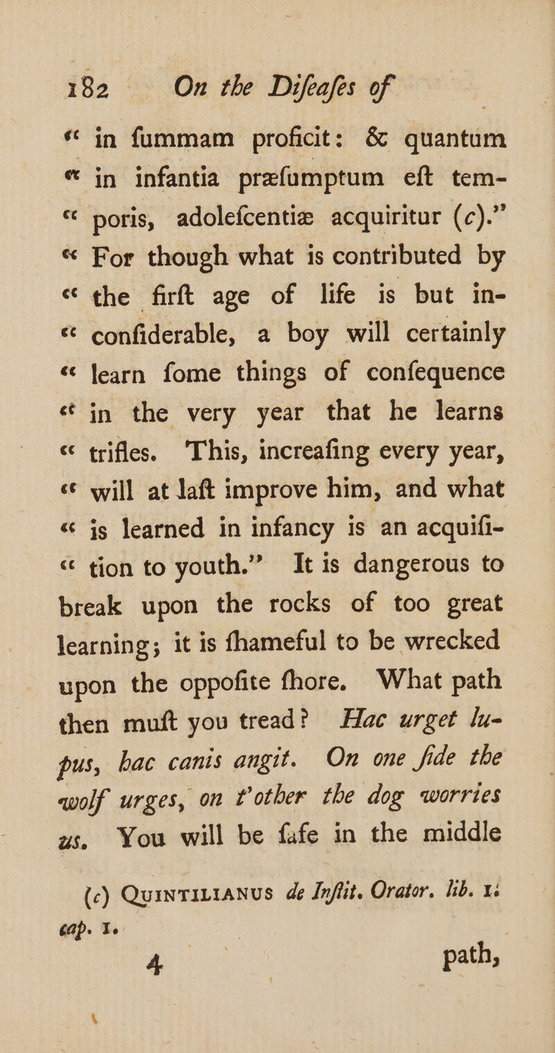 « in fummam proficit: &amp; quantum &amp; in infantia præfumptum eft tem- « poris, adolefcentiz acquiritur (c).” « For though what is contributed by «the firft age of life is but in- &amp; confiderable, a boy will certainly « learn fome things of confequence «in the very year that he learns « trifles. This, increafing every year, s¢ will at Jaft improve him, and what &amp; js learned in infancy is an acquifi- « tion to youth.” It is dangerous to break upon the rocks of too great learning; it is fhameful to be wrecked upon the oppofite fhore. What path then muft you tread? Hac urget lu pus, bac canis angit. On one fide the wolf urges, on t’other the dog worries us. You will be fafe in the middle (c) QuINTILIANUS de Inftit. Orator. lib. x: cap. | ae path,