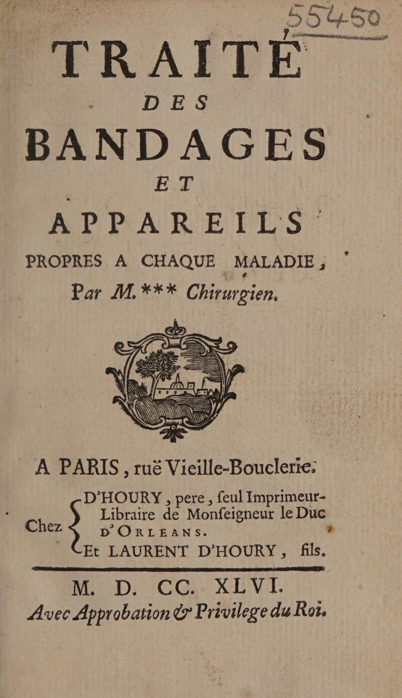 BANDAGES Lohan Ets | PROPRES A CHAQUE MALADIE , F Por 2 *** Chiturpien. a £ = OWEYY DE AN “À n À \\ à S À PARIS, ruë Vieille-Bouclerie: D'HOURY , pere, feul Imprimeut- Libraire de Monfeigneur le Die Chez D'ORLEANS. Et LAURENT D'HOURY, fl. M. D. CC XLVL Avec Approbation &amp; Privilege du Roi,