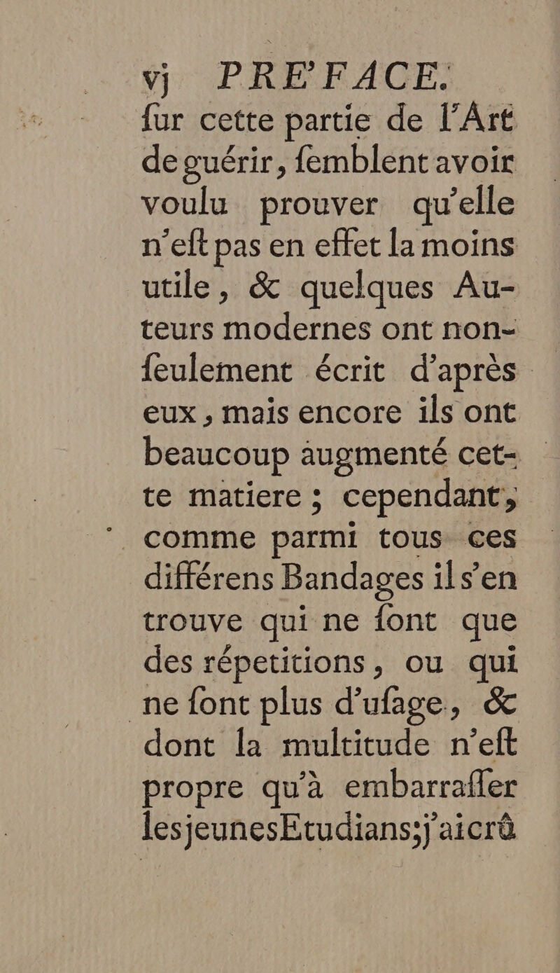 fur cette partie de l'Art de guérir, femblent avoir voulu prouver qu’elle n’eft pas en effet la moins utile, &amp; quelques Au- teurs modernes ont non- feulement écrit d’après eux , mais encore ils ont beaucoup augmenté cet- te matiere ; cependant, . comme parmi tous ces différens Bandages ils’en trouve qui ne font que des répetitions, ou qui ne font plus d’ufage, &amp; dont la multitude n'’elt propre qu'à embarrafer lesjeunesEtudians;j'aicrà