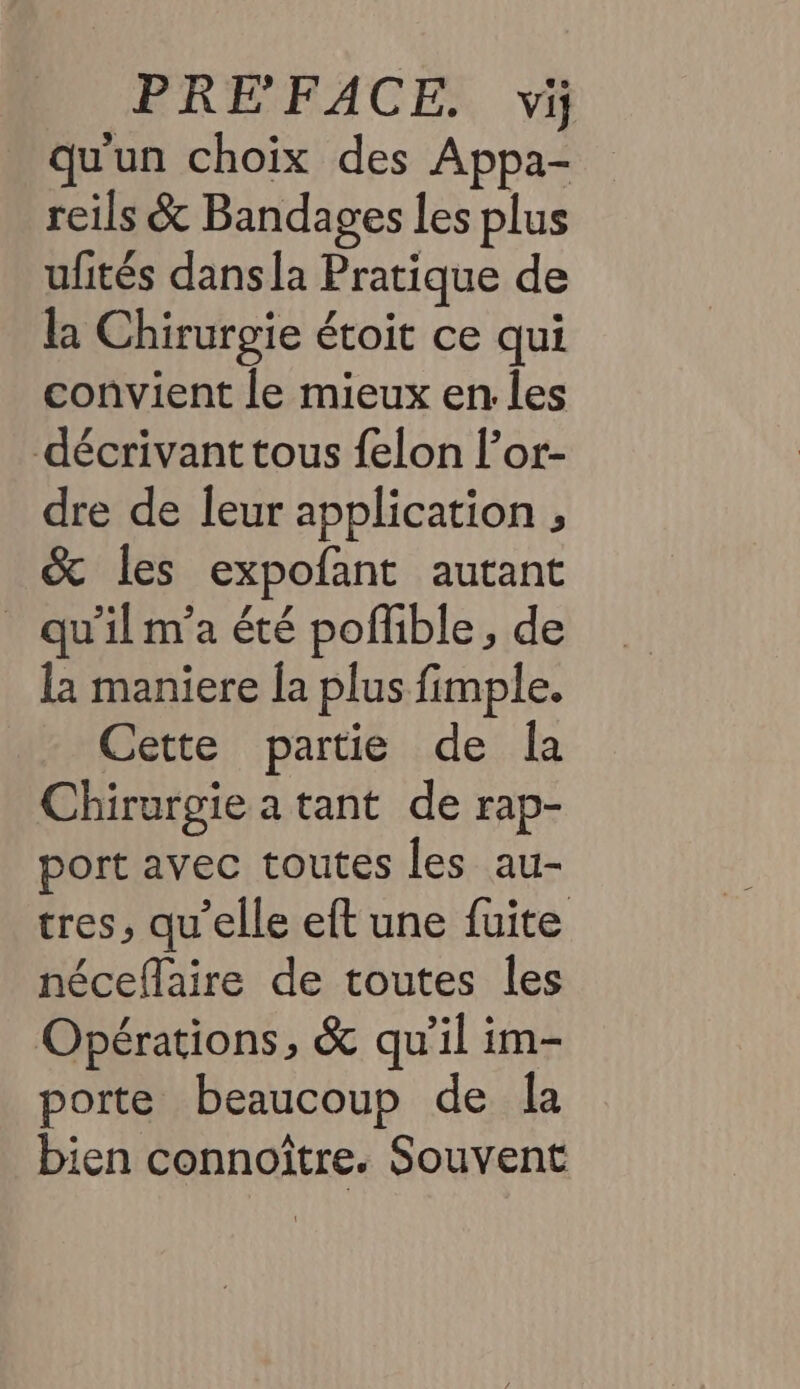 qu'un choix des Appa- reils &amp; Bandages les plus ufités dansla Pratique de la Chirurgie étoit ce qui convient le mieux en:.les décrivant tous felon l’or- dre de leur application , &amp; les expofant autant _ qu'ilm'a été poffible, de la maniere la plus fimple. Cette partie de la Chirurgie a tant de rap- port avec toutes les au- tres, qu'elle eft une fuite néceflaire de toutes les Opérations, &amp; qu’il im- porte beaucoup de la bien connoître. Souvent