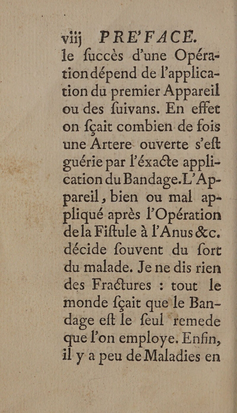 le fuccès d’une Opéra- tion dépend de lapplica- tion du premier Appareil ou des fuivans. En effet on fçait combien de fois une Ârtere ouverte s'eft guérie par l’éxacte appli- cation du Bandage.L’Ap- pareil , bien ou mal ap- pliqué après l'Opération décide fouvent du fort du malade. Je ne dis rien des Fractures : tout le _ monde fçait que’ le Ban- dage eft le feul remede … que lon employe. Enfin, il y a peu de Maladies en