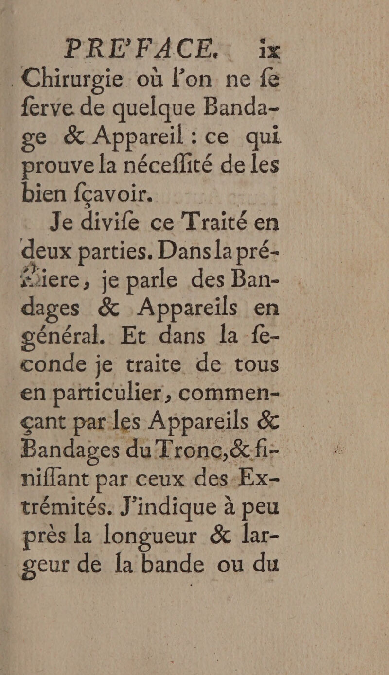 PREFACEX 1% Chirurgie où l’on ne fe ferve de quelque Banda- ge &amp; Appareil : ce qui prouve la néceflité de les bien fçavoir. Je divife ce Traité en deux parties. Dansla pré- “ere, je parle des Ban- . dages &amp; Appareils en général. Et dans la fe- conde je traite de tous en particulier, commen- çant par les Appareils &amp; Bandages du Tronc,&amp;fi- niflant par ceux des-Ex- trémités. J'indique à peu près la longueur &amp; lar- geur de Îa bande ou du