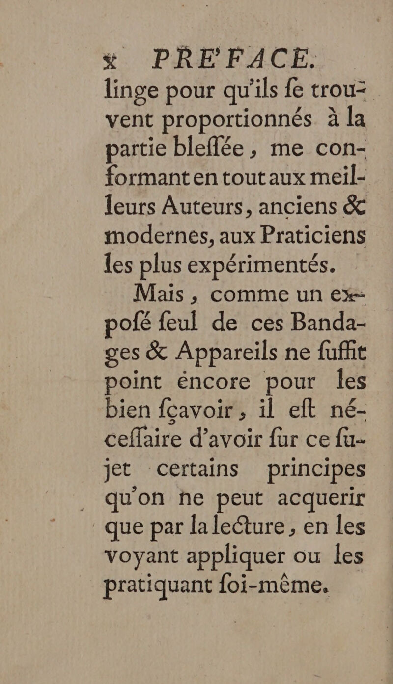 linge pour qu'ils {e trou= vent proportionnés à la partie bleflée, me con- formant en toutaux meil- leurs Auteurs, anciens &amp; modernes, aux Praticiens les plus expérimentés. Mais, comme un ex- pofé feul de ces Banda- ges &amp; Appareils ne fuffit point éncore pour les bien fcavoir , il eft né- ceflaire d’avoir {ur ce fu- jet certains principes _ qu'on he peut acquerir que par lalecture , en les voyant appliquer ou les pratiquant foi-mème.