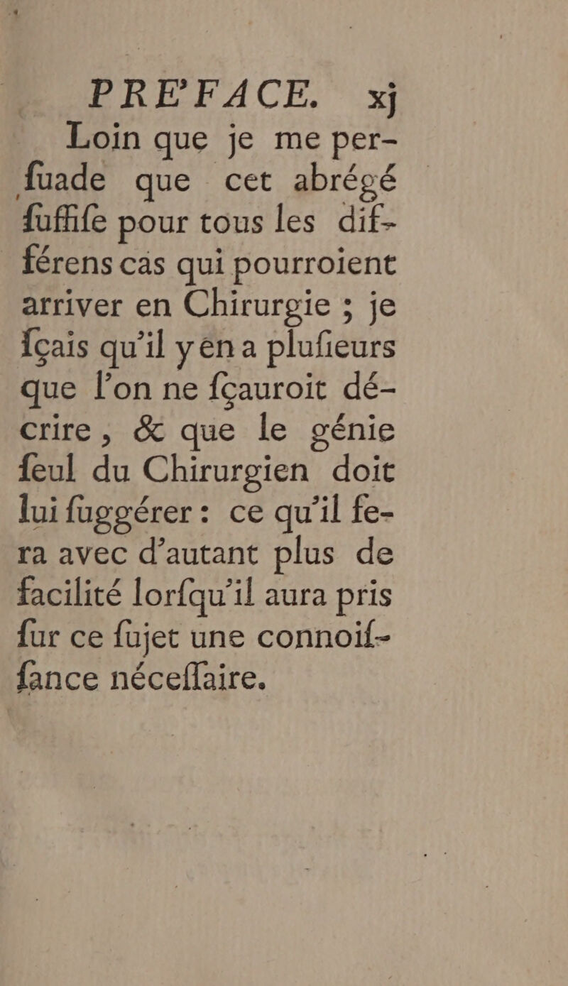 LREFACE. 1 Loin que je me per- fuade que cet abrégé fufife pour tous les dif- férens cas qui pourroient arriver en Chirurgie ; je {çais qu'il yen a plufieurs que l’on ne fçauroit dé- crire, &amp; que le génie feul du Chirurgien doit lui fuggérer: ce qu'il fe- ra avec d’autant plus de facilité lorfqu’il aura pris fur ce fujet une connoif- fance néceffaire.