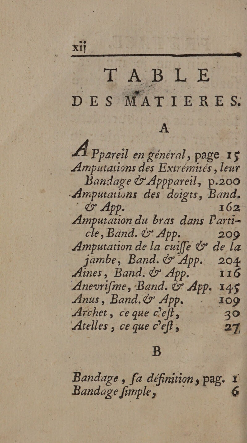 Xi] . TAB LE DES MATIERES. A A Ppareil en général, page 15 ÆAmputations des Extrémités, leur Bondage &amp; Apppareil, p.200 _ Æmputations des doigts, Band. © App. 162 Amputation du bras dans l’arti-= cle, Band. © App. 209 Amputation de la cuifle &amp; de la jambe, Band. © App. 204 Aines, Band. © App. 116 Anevrifime, Band. &amp; App. 14$ Anus, Band.© App. + 109 Archet, ce que c'ef?, 30 Atelles , ce que c’eft, 27 B Bandage, fa définition, pag. *