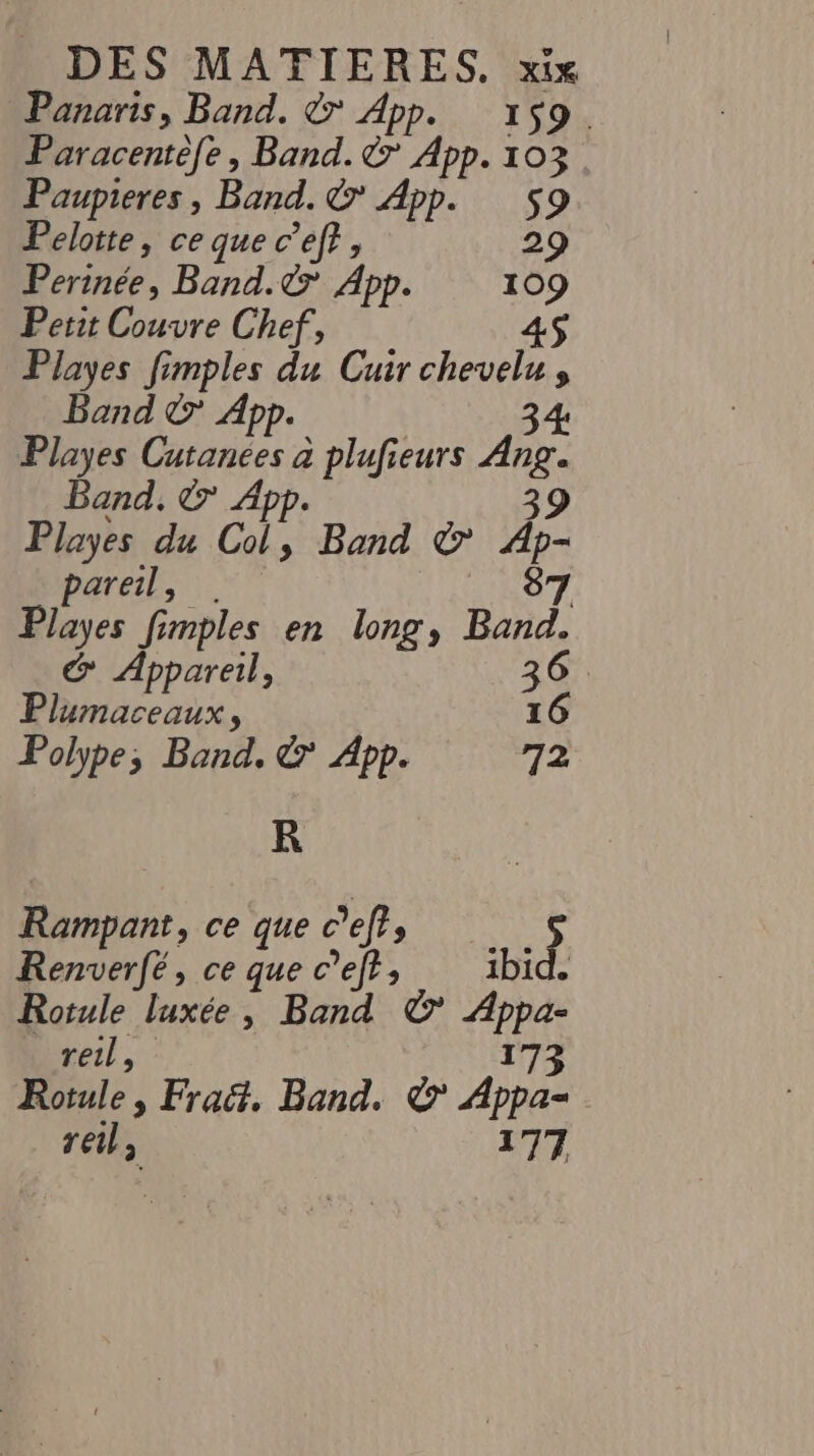 Panaris, Band. © App. 159. Paracentèfe, Band. &amp; App. 103 Paupieres, Band. &amp; App. $s9 Pelotte, ce que c’ef?, 29 Perinée, Band.&amp; App. 109 Petit Couvre Chef, 4$ Playes fimples du Cuir chevelu , Band © App. 34 Playes Cutanées à plufieurs Ang. Band. &amp; App. 39 Playes du Col, Band © Ap- pareil, 8 | À Playes fimples en long, Bees &amp; Appareil, 3 IRC À 16 Polype, Band, &amp; App. 12 R Rampant, ce que eff Remserfé &gt; ce “ c’efr; id | Rotule luxée, Band ©’ Appa- reil , 173 Rotule, Frac, Band. &amp; Appa- reil, 177