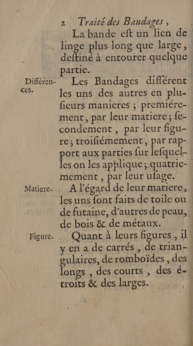 La bande eft un lien de Différen- ces. Matiere. Figure. deftiné à entourer quelque artie. Les Bandages différent fieurs manieres ; premiére- condement , par leur figu- re; troifiémement, par rap- pos aux parties fur lefquel- es on les applique ;.quatrie- mement , par leur ufage. A l'égard de leur matiere, les uns font faits de toile ou de bois &amp; de métaux. Quant à leurs figures , 1l gulaires, de romboïdes , des longs , des courts , des é- troits &amp; des larges. Te