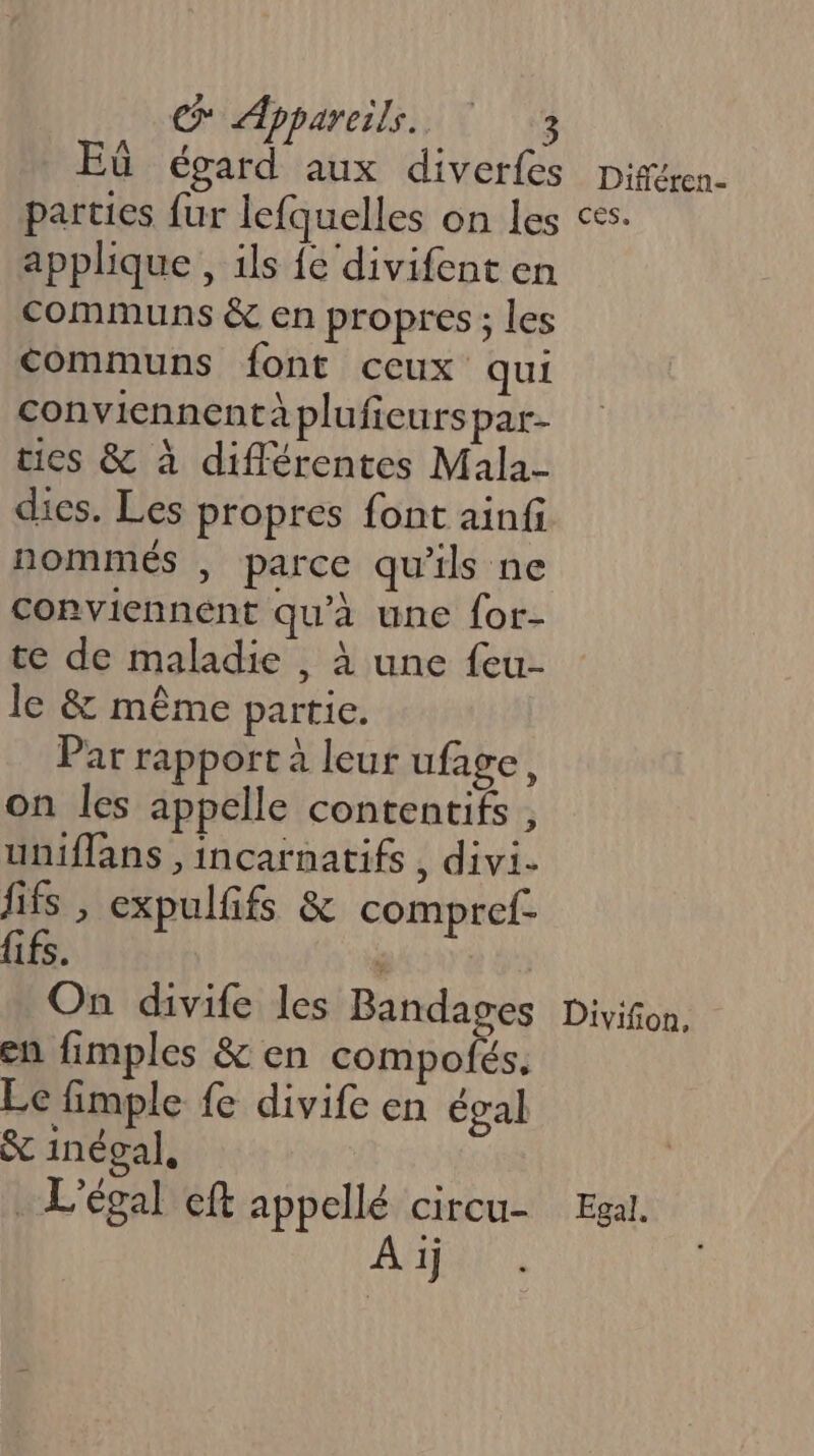 Eù égard aux diverfes parties fur lefquelles on les applique , ils {e‘divifent en communs &amp; en propres ; les communs font ceux qui conviennentà pluficurspar- ties &amp; à différentes Mala- dies. Les propres font ainfi nommés , parce qu'ils ne conviennent qu’à une {or- te de maladie , à une feu- le &amp; même partie. Par rapport à leur ufage, on les appelle contentifs , uniffans ,incarnatifs , divi. fifs , expulfifs &amp; compref- ifs. ° | On divife les Bandages en fimples &amp; en compofés, Le fimple fe divife en égal &amp; inégal, . Légal eft appellé circu- AA), Différen- CES, Divifion, Egal.