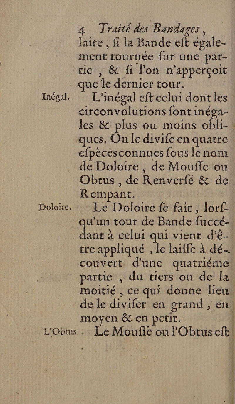 Doloire. 4 Traité des Bandages, laire , fi la Bande eft égale- ment tournée fur une par- ie , &amp; fi lon n’apperçoit que le dernier tour. circonvolutions font inéga- les &amp; plus ou moins obli- ques. On le divife en quatre efpèces connues fous le nom de Doloire , de Moufle ou Obtus , de Renverfé &amp; de Rempant. Le Doloire fe fait, lorf- qu'un tour de Bande fuccé- dant à celui qui vient d’ê- tre appliqué , le laiffe à dé- couvert d’une quatriéme partie , du tiers ou de la moitié , ce qui donne lieu de le divifer en grand , en moyen &amp; en petit.