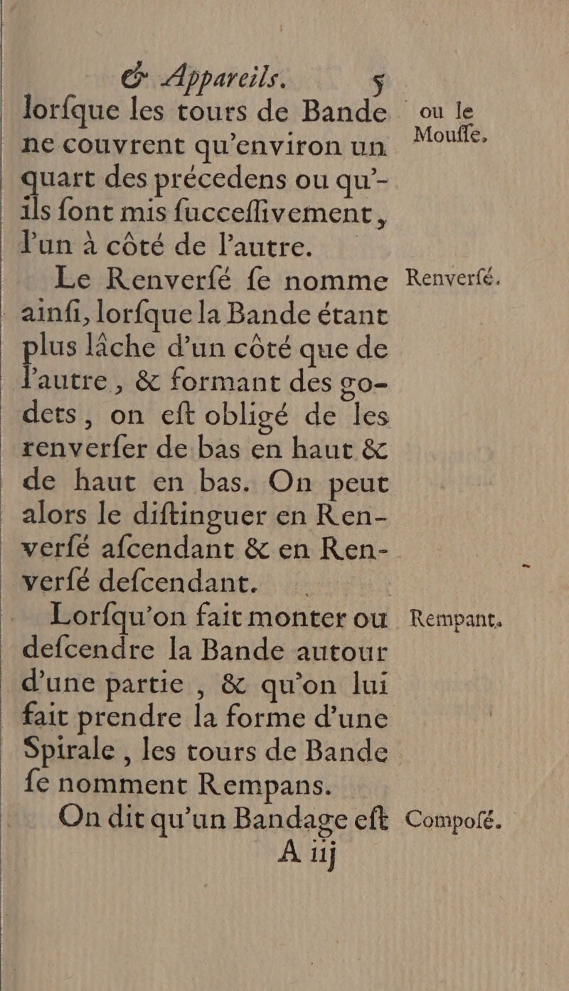 mi : fre mms G Appareils. $ lorfque les tours de Bande ne couvrent qu'environ un quart des précedens ou qu’- ils font mis fucceflivement, l'un à côté de l’autre. Le Renverfé {e nomme plus lâche d’un côté que de dets, on eft obligé de les de haut en bas. On peut alors le diftinguer en Ren- verfé afcendant &amp; en Ren- verfé defcendant. defcendre la Bande autour d’une partie , &amp; qu'on lui fait prendre la forme d’une Spirale , les tours de Bande {e nomment Rempans. ou le Moule, Renverté. Rempant, À 11j