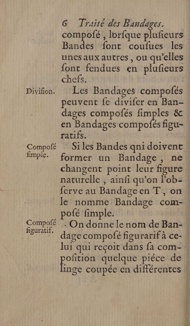 Divifion. Compolfé fimple. Compofé figuratif. G Traité des Bandages. compolé , lorfque plufieurs Bandes font coufues les unes aux autres, ou qu'elles font fendues en plufeurs chefs. Les Bandages compolés peuvent fe divifer en Ban- dages compofés fimples &amp; en Bandages compofés figu- ratifs. Siles Bandes qn1 doivent ! former un Bandage, ne changent point leur figure naturelle , ainfi qu’on lob= ferve au Bandageen T', on Je nomme Bandage com- pofé fimple. | - On donne le nom de Ban- Jui qui reçoit dans fa com-. par, quelque pièce de inge coupée en différentes