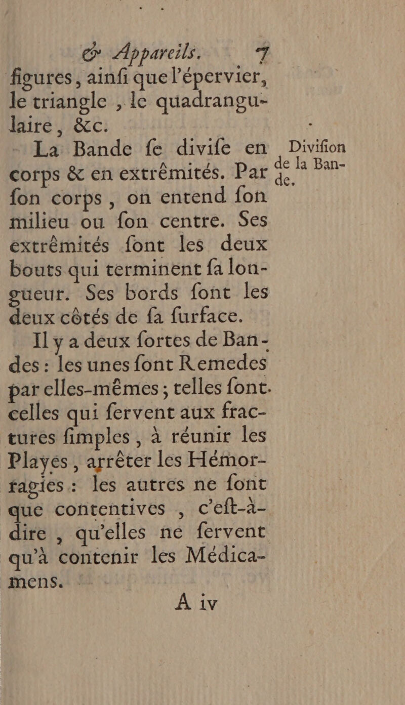figures, ainfi que l’épervier, le triangle , le quadrangu- laire, &amp;c. La Bande fe divife en fon corps, on entend fon milieu ou fon centre. Ses extrémités font les deux bouts qui terminent fa lon- gueur. Ses bords font les deux côtés de fa furface. Il y a deux fortes de Ban- des : les unes font Remedes celles qui fervent aux frac- tures fimples , à réunir les Playes , arrêter les Hémor- fagies: les autres ne font que contentives , c’eft-à- qu'à contenir les Médica- mens. A iv Divifion