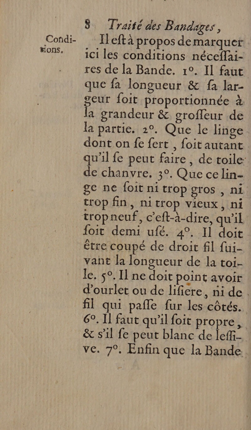 Corñdi- “ons. 8 Traité des Bandages, Il eftà propos de marquer ici les conditions néceffai- res de la Bande. 1°. Il faut que fa longueur &amp; fa lar- geur foit proportionnée à la grandeur &amp; grofleur de la partie. 2°. Que le linge dont on fe {ert , foit autant qu'il fe peut faire, de toile: de chanvre. 3°. Que ce lin ge ne foit ni trop gros , ni trop fin, nitrop vieux, ni foit demi ufé. 4°. Il doit être coupé de droit fil fui- vant la longueur de la toi- le. 5°. Il ne doit point avoir d'ourlet ou de lificre, ni de. fl qui pañle fur les côtés. 6°. Il faut qu’il foit propre, &amp; sil fe peut blanc de leffi- : ve. 7°. Enfin que la Bande