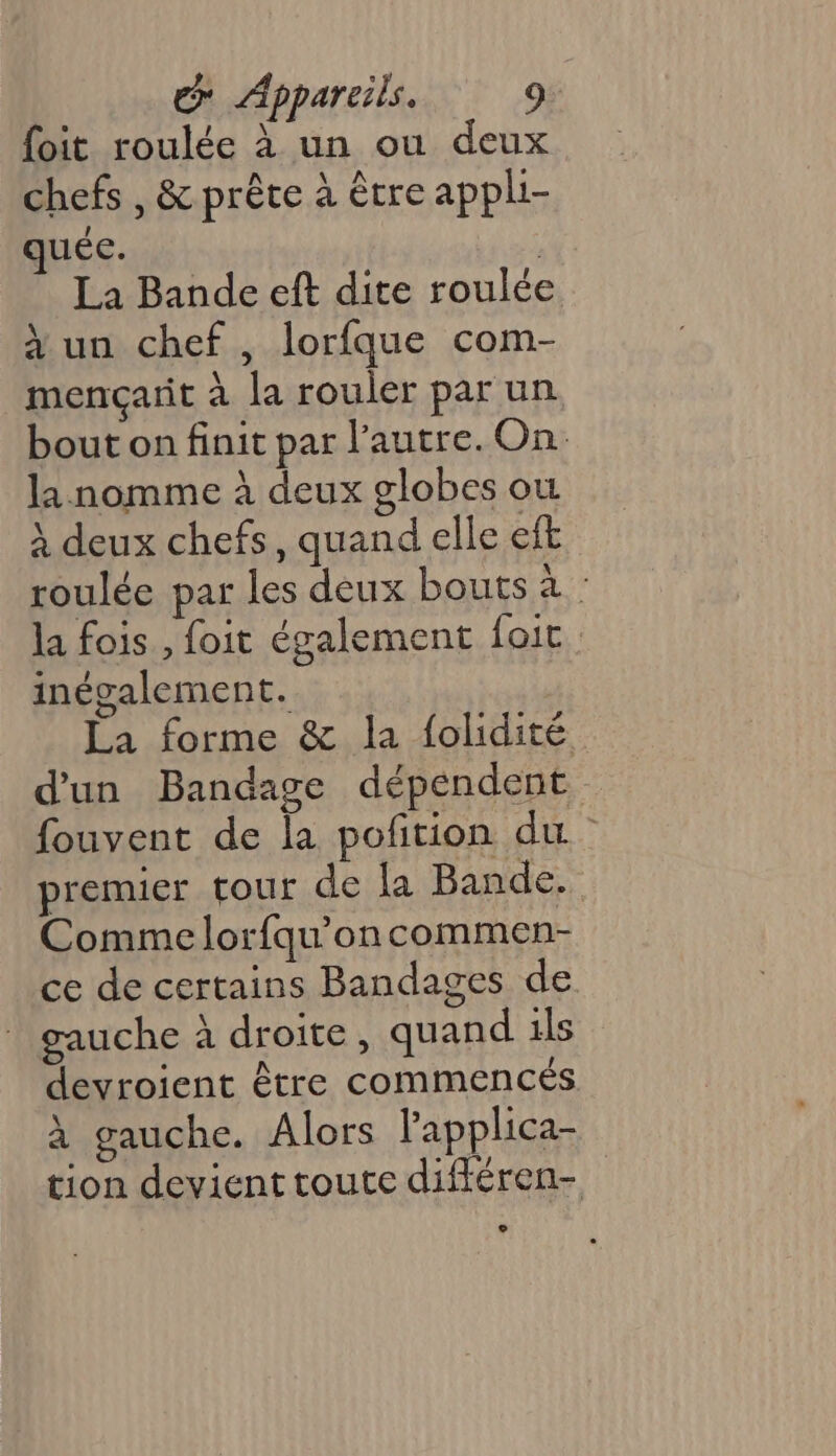{oit roulée à un ou deux chefs , &amp; prête à être appli- uée. ; La Bande eft dite roulée à un chef , lorfque com- mençarit à la rouler par un bout on finit par l’autre. On. la nomme à deux globes où À deux chefs, quand elle eft roulée par les deux bouts à : la fois , foit également foit inégalement. La forme &amp; la folidité d'un Bandage dépendent fouvent de la poñtion du. premier tour de {a Bande. Comme lorfqu’oncommen- ce de certains Bandages de gauche à droite, quand ils devroient être commencés à gauche. Alors lapplica- tion devient toute différen-