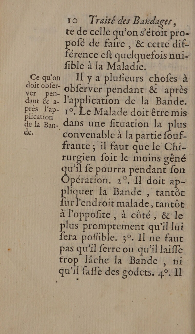 te de celle qu'on s’étoit pro- pofé de faire, &amp; certe dif- férence eft quelquefois nui- fible à la Maladie. Ce qu'on Il ya plufieurs chofes à SHOT obferver pendant &amp; après pen- ;, SL dant &amp; a- l'application de la Bande. pres l'ap- 10, Le Malade doit être mis lication : F la Ban. dans une fituation la plus de. convenable à la partie fouf- frante ; il faut que le Chi- rurgien foit le moins gèné qu'il fe pourra pendant fon Opération. 2°. Il doit ap- pliquer la Bande , tantôt {ur l'endroit malade, tantôt à l'oppofite , à côté, &amp; le plus promptement qu’il lui fera poffible. 3°. Il ne faut pas qu'il ferre ou qu'il laifle trop lâche la Bande , ni qu’il fafle des godets. 4°. Il