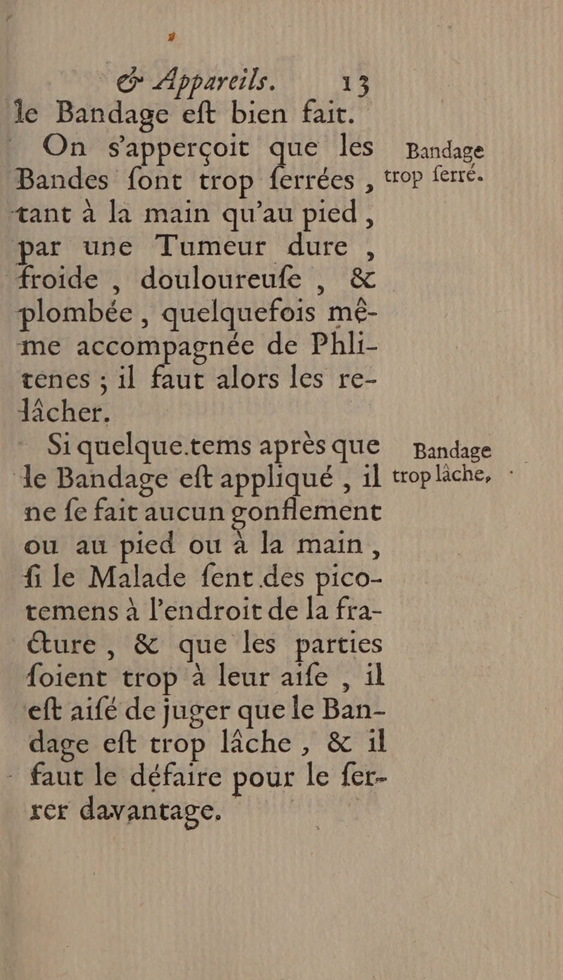 # € Appareils. 13 le Bandage eft bien fait. On s'apperçoit que les Bandes font trop ferrées , tant à la main qu’au pied, par une Tumeur dure, froide , douloureufe , &amp; plombée , quelquefois mê- me accompagnée de Phli- tenes ; il faut alors les re- Jicher. Si quelque.tems après que Bandage trop ferré. Bandage ne fe fait aucun gonflement ou au pied ou à la main, fi le Malade fent des pico- temens à l’endroit de la fra- éture , &amp; que les parties oient trop à leur aife , ül eft aifé de juger que le Ban- dage eft trop lâche, &amp; il : faut le défaire pour le fer- rer davantage. |