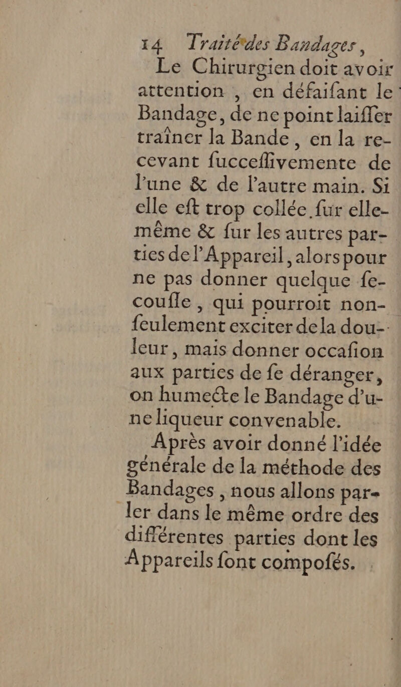 Le Chirurgien doit avoir attention , en défaifant le: Bandage, de ne point laiffer trainer la Bande, en la re- cevant fucceflivemente de lune &amp; de l’autre main. Si elle eft trop collée fur elle- même &amp; fur les autres par- ties delAppareil ,alorspour ne pas donner quelque fe- coufle , qui pourroit non- feulement exciter dela dou leur, mais donner occafion aux parties de fe déranger, on humecte le Bandage d’u- ne liqueur convenable. Après avoir donné l’idée générale de la méthode des Bandages , nous allons par ler dans le même ordre des différentes parties dont les Appareils font compofés.