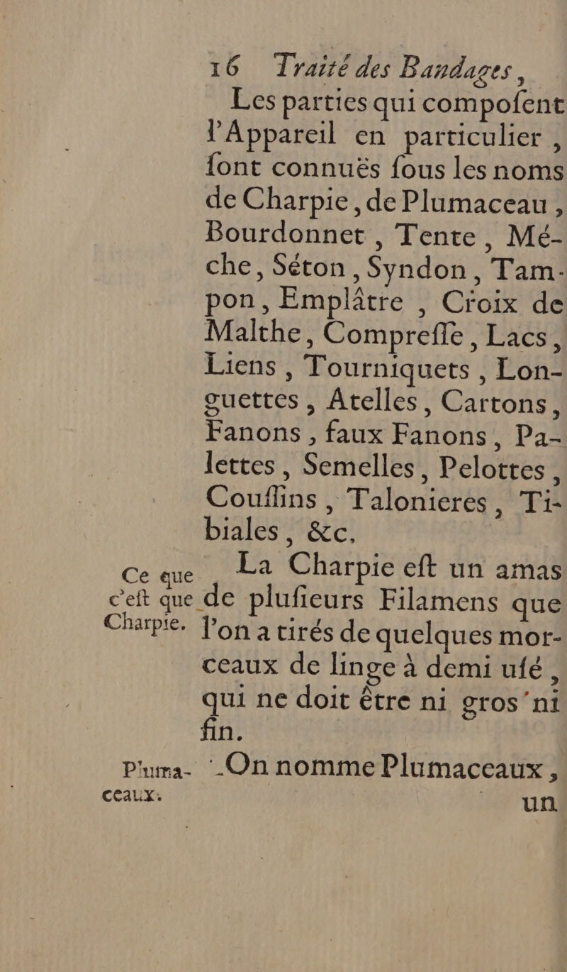 Les parties qui compofent l'Appareil en particulier , font connuës fous les noms de Charpie, de Plumaceau , Bourdonnet , Tente, Mé- che, Séton , Syndon, Tam- pon, Emplâtre , Croix de Malthe, Comprefle, Lacs, Liens , Tourniquets , Lon- guettes , Atelles, Cartons, Fanons , faux Fanons, Pa- lettes, Semelles, Pelottes, Couflins , Talonieres, Ti- biales, &amp;c. CA La Charpie ft un amas cet que de plufieurs Filamens que Charpie. lona tirés de quelques mor- ceaux de linge à demi ufé, qui ne doit être ni gros’ni fin. Pura- ‘-On nomme Plumaceaux, CEAUX. + un