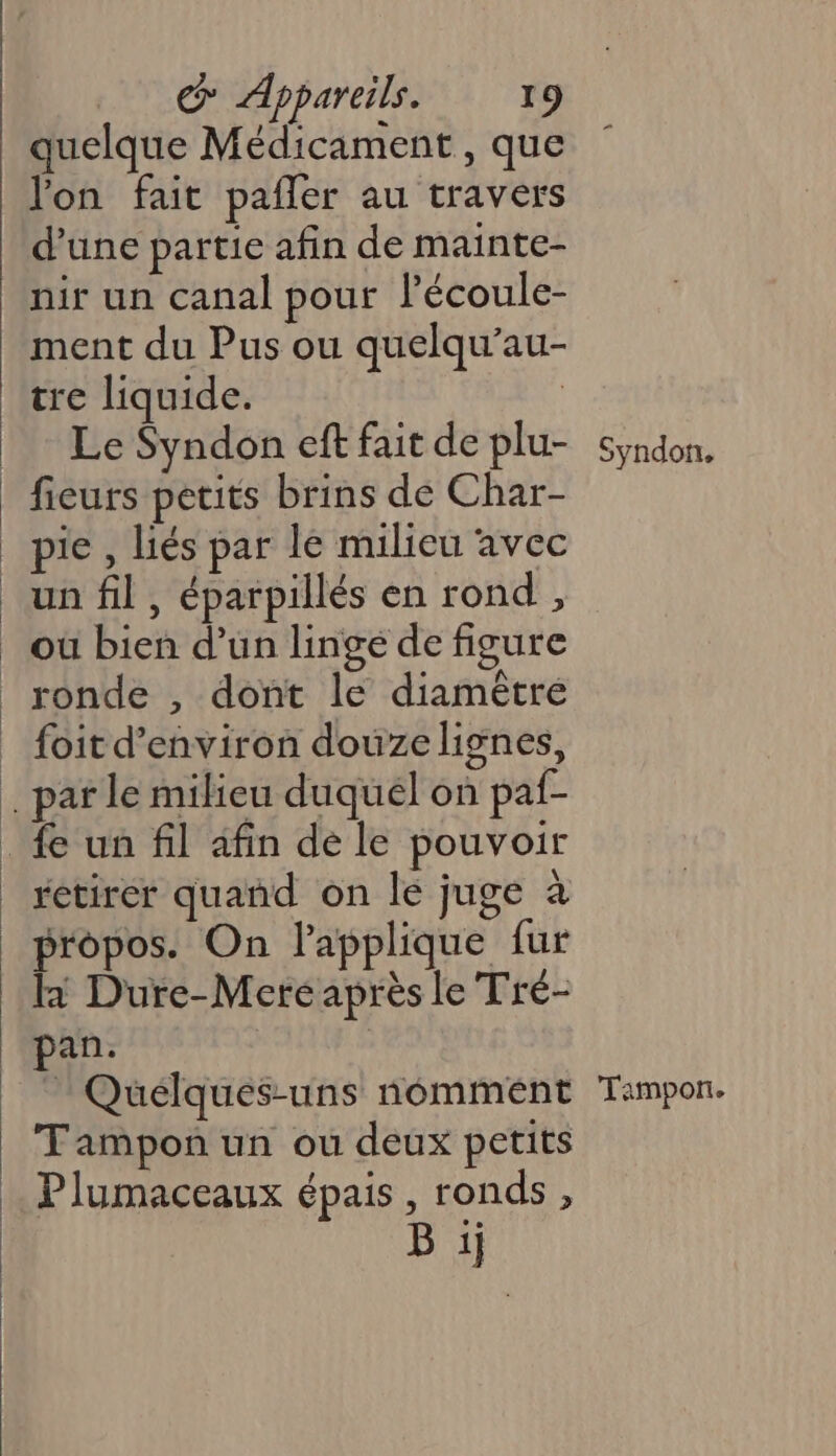 quelque Médicament, que lon fait pañler au travers d’une partie afin de mainte- nir un canal pour lécoule- ment du Pus ou quelqu’au- Le Syndon eft fait de plu- pie , liés par le milieu avec un fil , éparpillés en rond , foit d'environ douzelignes, rétirer quand on le juge à propos. On l’applique fur la Dure-Mere après le Tré- pan. | - Quélques-uns nomment Tampon un ou deux petits Plumaceaux épais, ronds, B ij Syndon, Tampon.